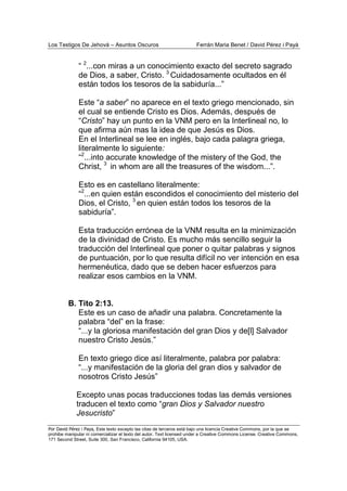 Los Testigos De Jehová – Asuntos Oscuros Ferrán Maria Benet / David Pérez i Payà
Por David Pérez i Paya, Este texto excepto las citas de terceros está bajo una licencia Creative Commons, por la que se
prohibe manipular ni comercializar el texto del autor. Text licensed under a Creative Commons License. Creative Commons,
171 Second Street, Suite 300, San Francisco, California 94105, USA.
“ 2
...con miras a un conocimiento exacto del secreto sagrado
de Dios, a saber, Cristo. 3
Cuidadosamente ocultados en él
están todos los tesoros de la sabiduría...”
Este “a saber” no aparece en el texto griego mencionado, sin
el cual se entiende Cristo es Dios. Además, después de
“Cristo” hay un punto en la VNM pero en la Interlineal no, lo
que afirma aún mas la idea de que Jesús es Dios.
En el Interlineal se lee en inglés, bajo cada palagra griega,
literalmente lo siguiente:
“2
...into accurate knowledge of the mistery of the God, the
Christ, 3
in whom are all the treasures of the wisdom...”.
Esto es en castellano literalmente:
“2
...en quien están escondidos el conocimiento del misterio del
Dios, el Cristo, 3
en quien están todos los tesoros de la
sabiduría”.
Esta traducción errónea de la VNM resulta en la minimización
de la divinidad de Cristo. Es mucho más sencillo seguir la
traducción del Interlineal que poner o quitar palabras y signos
de puntuación, por lo que resulta difícil no ver intención en esa
hermenéutica, dado que se deben hacer esfuerzos para
realizar esos cambios en la VNM.
B. Tito 2:13.
Este es un caso de añadir una palabra. Concretamente la
palabra “del” en la frase:
“...y la gloriosa manifestación del gran Dios y de[l] Salvador
nuestro Cristo Jesús.”
En texto griego dice así literalmente, palabra por palabra:
“...y manifestación de la gloria del gran dios y salvador de
nosotros Cristo Jesús”
Excepto unas pocas traducciones todas las demás versiones
traducen el texto como “gran Dios y Salvador nuestro
Jesucristo”
 