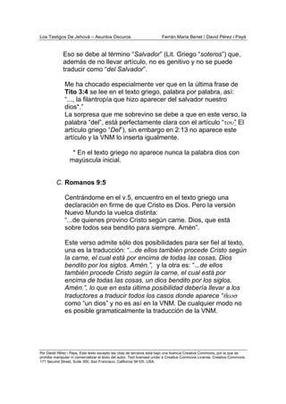 Los Testigos De Jehová – Asuntos Oscuros Ferrán Maria Benet / David Pérez i Payà
Por David Pérez i Paya, Este texto excepto las citas de terceros está bajo una licencia Creative Commons, por la que se
prohibe manipular ni comercializar el texto del autor. Text licensed under a Creative Commons License. Creative Commons,
171 Second Street, Suite 300, San Francisco, California 94105, USA.
Eso se debe al término “Salvador” (Lit. Griego “soteros”) que,
además de no llevar artículo, no es genitivo y no se puede
traducir como “del Salvador”.
Me ha chocado especialmente ver que en la última frase de
Tito 3:4 se lee en el texto griego, palabra por palabra, así:
“..., la filantropía que hizo aparecer del salvador nuestro
dios*.”
La sorpresa que me sobrevino se debe a que en este verso, la
palabra “del”, está perfectamente clara con el artículo “του” El
artículo griego “Del”), sin embargo en 2:13 no aparece este
artículo y la VNM lo inserta igualmente.
* En el texto griego no aparece nunca la palabra dios con
mayúscula inicial.
C. Romanos 9:5
Centrándome en el v.5, encuentro en el texto griego una
declaración en firme de que Cristo es Dios. Pero la versión
Nuevo Mundo la vuelca distinta:
“...de quienes provino Cristo según carne. Dios, que está
sobre todos sea bendito para siempre. Amén”.
Este verso admite sólo dos posibilidades para ser fiel al texto,
una es la traducción: “...de ellos también procede Cristo según
la carne, el cual está por encima de todas las cosas, Dios
bendito por los siglos. Amén.”, y la otra es: “...de ellos
también procede Cristo según la carne, el cual está por
encima de todas las cosas, un dios bendito por los siglos.
Amén.”, lo que en esta última posibilidad debería llevar a los
traductores a traducir todos los casos donde aparece “θεοσ
como “un dios” y no es así en la VNM. De cualquier modo no
es posible gramaticalmente la traducción de la VNM.
 