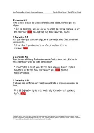 Los Testigos De Jehová – Asuntos Oscuros Ferrán Maria Benet / David Pérez i Payà
Por David Pérez i Paya, Este texto excepto las citas de terceros está bajo una licencia Creative Commons, por la que se
prohibe manipular ni comercializar el texto del autor. Text licensed under a Creative Commons License. Creative Commons,
171 Second Street, Suite 300, San Francisco, California 94105, USA.
Romanos 9:5
Vino Cristo, el cual es Dios sobre todas las cosas, bendito por los
siglos
1 Corintios 3:7
Así que ni el que planta es algo, ni el que riega, sino Dios, que da el
crecimiento.
2 Corintios 1:3
Bendito sea el Dios y Padre de nuestro Señor Jesucristo, Padre de
misericordias y Dios de toda consolación
2 Corintios 1:21
Y el que nos confirma con vosotros en Cristo, y el que nos ungió, es
Dios,
 