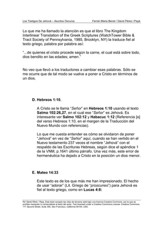 Los Testigos De Jehová – Asuntos Oscuros Ferrán Maria Benet / David Pérez i Payà
Por David Pérez i Paya, Este texto excepto las citas de terceros está bajo una licencia Creative Commons, por la que se
prohibe manipular ni comercializar el texto del autor. Text licensed under a Creative Commons License. Creative Commons,
171 Second Street, Suite 300, San Francisco, California 94105, USA.
Lo que me ha llamado la atención es que el libro The Kingdom
Interlinear Translation of the Greek Scriptures (WatchTower Bible &
Tract Society of Pennsylvania, 1985, Brooklyn, NY) la traduce fiel al
texto griego, palabra por palabra así:
“...de quienes el cristo procede según la carne, el cual está sobre todo,
dios bendito en las edades; amen.”
No veo que llevó a los traductores a cambiar esas palabras. Sólo se
me ocurre que de tal modo se vuelve a poner a Cristo en términos de
un dios.
D. Hebreos 1:10.
A Cristo se le llama “Señor” en Hebreos 1:10 usando el texto
Salmo 102:26,27, en el cual ese “Señor” es Jehová. Es
interesante ver Salmo 102:12 y Habacuc 1:12 (Referencia [e]
del verso Hebreos 1:10, en el margen de la Traducción del
Nuevo Mundo con referencias).
Lo que me cuesta entender es cómo se olvidaron de poner
“Jehová” en vez de “Señor” aquí, cuando se han vertido en el
Nuevo testamento 237 veces el nombre “Jehová” con el
respaldo de las Escrituras Hebreas, según dice el apéndice 1
de la VNM, p.1641 último párrafo. Una vez más, este error de
hermenéutica ha dejado a Cristo en la posición un dios menor.
E. Mateo 14:33
Este texto es de los que más me han impresionado. El hecho
de usar “adorar” (Lit. Griego de “proscuneo”) para Jehová es
fiel al texto griego, como en Lucas 4:8:
 