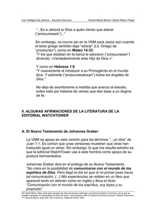Los Testigos De Jehová – Asuntos Oscuros Ferrán Maria Benet / David Pérez i Payà
Por David Pérez i Paya, Este texto excepto las citas de terceros está bajo una licencia Creative Commons, por la que se
prohibe manipular ni comercializar el texto del autor. Text licensed under a Creative Commons License. Creative Commons,
171 Second Street, Suite 300, San Francisco, California 94105, USA.
“...Es a Jehová tu Dios a quien tienes que adorar
(“proscuneseis”)...”
Sin embargo, no ocurre así en la VNM para Jesús aún cuando
el texto griego también diga “adorar” (Lit. Griego de
“proskuneo”), como en Mateo 14:33:
“Y los que estaban en la barca le adoraron (“proscunesan”)
diciendo: «Verdaderamente eres Hijo de Dios.»”
Y como en Hebreos 1:6
“Y nuevamente al introducir a su Primogénito en el mundo
dice: Y adórenle (“proscunesatosan”) todos los ángeles de
Dios.”
No dejo de asombrarme a medida que avanzo el estudio,
sobre todo por tratarse de versos que dan base a un dogma
de fe.
II. ALGUNAS AFIRMACIONES DE LA LITERATURA DE LA
EDITORIAL WATCHTOWER
A. El Nuevo Testamento de Johannes Greber
La VNM se apoyo en esta versión para los términos “...un dios” de
Juan 1:1. Es común que unas versiones muestren que otras han
traducido igual un verso. Sin embargo, lo que me resulta extraño es
que la editorial WatchTower use a este hombre como apoyo de su
postura hermenéutica.
Johannes Greber dice en el prólogo de su Nuevo Testamento:
“No creía en la posibilidad de comunicarse con el mundo de los
espíritus de Dios. Pero llegó el día en que di mi primer paso hacia
tal comunicación, (...) Mis experiencias se relatan en un libro que
apareció tanto en alemán como en inglés y lleva el título
“Comunicación con el mundo de los espíritus, sus leyes y su
propósito”
 