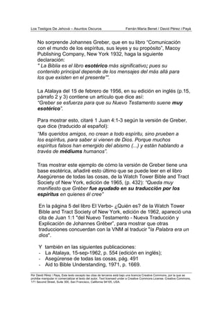 Los Testigos De Jehová – Asuntos Oscuros Ferrán Maria Benet / David Pérez i Payà
Por David Pérez i Paya, Este texto excepto las citas de terceros está bajo una licencia Creative Commons, por la que se
prohibe manipular ni comercializar el texto del autor. Text licensed under a Creative Commons License. Creative Commons,
171 Second Street, Suite 300, San Francisco, California 94105, USA.
No sorprende Johannes Greber, que en su libro “Comunicación
con el mundo de los espíritus, sus leyes y su propósito”, Macoy
Publishing Company, New York 1932, haga la siguiente
declaración:
" La Biblia es el libro esotérico más significativo; pues su
contenido principal depende de los mensajes del más allá para
los que existen en el presente””.
La Atalaya del 15 de febrero de 1956, en su edición en inglés (p.15,
párrafo 2 y 3) contiene un artículo que dice así:
“Greber se esfuerza para que su Nuevo Testamento suene muy
esotérico”.
Para mostrar esto, citaré 1 Juan 4:1-3 según la versión de Greber,
que dice (traducido al español):
“Mis queridos amigos, no crean a todo espíritu, sino prueben a
los espíritus, para saber si vienen de Dios. Porque muchos
espíritus falsos han emergido del abismo (...) y están hablando a
través de médiums humanos”.
Tras mostrar este ejemplo de cómo la versión de Greber tiene una
base esotérica, añadiré esto último que se puede leer en el libro
Asegúrense de todas las cosas, de la Watch Tower Bible and Tract
Society of New York, edición de 1965, (p. 432): “Queda muy
manifiesto que Gréber fue ayudado en su traducción por los
espíritus en quienes él cree”
En la página 5 del libro El Verbo- ¿Quién es? de la Watch Tower
Bible and Tract Society of New York, edición de 1962, apareció una
cita de Juan 1:1 "del Nuevo Testamento - Nueva Traducción y
Explicación de Johannes Gréber”, para mostrar que otras
traducciones concuerdan con la VNM al traducir "la Palabra era un
dios".
Y también en las siguientes publicaciones:
- La Atalaya, 15-sep-1962, p. 554 (edición en inglés);
- Asegúrense de todas las cosas, pág. 491
- Aid to Bible Understanding, 1971, p. 1669.
 