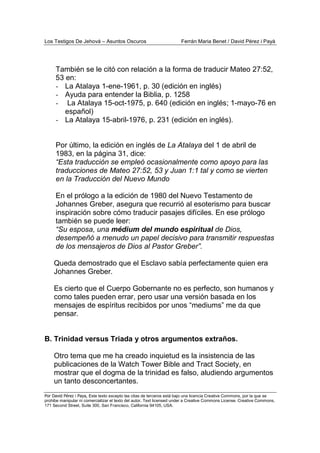 Los Testigos De Jehová – Asuntos Oscuros Ferrán Maria Benet / David Pérez i Payà
Por David Pérez i Paya, Este texto excepto las citas de terceros está bajo una licencia Creative Commons, por la que se
prohibe manipular ni comercializar el texto del autor. Text licensed under a Creative Commons License. Creative Commons,
171 Second Street, Suite 300, San Francisco, California 94105, USA.
También se le citó con relación a la forma de traducir Mateo 27:52,
53 en:
- La Atalaya 1-ene-1961, p. 30 (edición en inglés)
- Ayuda para entender la Biblia, p. 1258
- La Atalaya 15-oct-1975, p. 640 (edición en inglés; 1-mayo-76 en
español)
- La Atalaya 15-abril-1976, p. 231 (edición en inglés).
Por último, la edición en inglés de La Atalaya del 1 de abril de
1983, en la página 31, dice:
“Esta traducción se empleó ocasionalmente como apoyo para las
traducciones de Mateo 27:52, 53 y Juan 1:1 tal y como se vierten
en la Traducción del Nuevo Mundo
En el prólogo a la edición de 1980 del Nuevo Testamento de
Johannes Greber, asegura que recurrió al esoterismo para buscar
inspiración sobre cómo traducir pasajes difíciles. En ese prólogo
también se puede leer:
“Su esposa, una médium del mundo espiritual de Dios,
desempeñó a menudo un papel decisivo para transmitir respuestas
de los mensajeros de Dios al Pastor Greber”.
Queda demostrado que el Esclavo sabía perfectamente quien era
Johannes Greber.
Es cierto que el Cuerpo Gobernante no es perfecto, son humanos y
como tales pueden errar, pero usar una versión basada en los
mensajes de espíritus recibidos por unos “mediums” me da que
pensar.
B. Trinidad versus Triada y otros argumentos extraños.
Otro tema que me ha creado inquietud es la insistencia de las
publicaciones de la Watch Tower Bible and Tract Society, en
mostrar que el dogma de la trinidad es falso, aludiendo argumentos
un tanto desconcertantes.
 