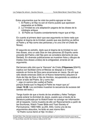 Los Testigos De Jehová – Asuntos Oscuros Ferrán Maria Benet / David Pérez i Payà
Por David Pérez i Paya, Este texto excepto las citas de terceros está bajo una licencia Creative Commons, por la que se
prohibe manipular ni comercializar el texto del autor. Text licensed under a Creative Commons License. Creative Commons,
171 Second Street, Suite 300, San Francisco, California 94105, USA.
Estos argumentos que he visto los podría agrupar en tres:
1. El Padre y el Hijo no son el mismo puesto que aparecen
separados en la Biblia.
2. La Trinidad es una adaptación pagana de los dioses de la
mitología antigua.
3. El Padre se muestra constantemente mayor que el Hijo.
En cuanto al primero decir que ese argumento no tiene nada que
objetar al dogma de la trinidad, puesto que esa doctrina ya define
al Padre y al Hijo como dos personas y no una (Ver el Credo de
Nicea).
El segundo es extraño, dado que el dogma de la trinidad no son
tres dioses, sino un solo Dios en tres personas (El Espíritu santo
procede del Padre y del Hijo pero se considera elemento de esa
Deidad). En diversas publicaciones se muestran fotos y dibujos de
triadas (tres dioses unidos) de la antigüedad, errando en tal
argumento.
Del tercero sólo diré que la “Kenosis” de Cristo (Filipenses 2:5-11)
explica con facilidad cómo el Mesías se despojó a sí mismo,
estando en forma de Dios para encarnarse en Jesús. De ahí que
sólo desde entonces (Sólo en el Nuevo testamento) adquiere el
título de Hijo de Dios e Hijo de Hombre, recuperando su estatus al
volver al lado del Padre, tal y como dijo:
“...sigo mi camino [de vuelta] al Padre,
porque [hasta que no llegue] el Padre es mayor que yo”
(Juan 14:28. Los corchetes muestran la secuencia de sucesos del
sentido del texto.)
Tengo ilusión de que a través de los amables y fieles Testigos
pueda aclarar la divinidad de Jesús, puesto que a través de la
literatura publicada por la WatchTower no consigo ver información
útil al respecto. Como muestra de ello ver Razonamiento a partir de
las Escrituras, Watch Tower Bible and Tract Society of
Pennsylvania; 1985/1989. (p.205, 400). Como uno de los
argumentos absurdos, he leído en ese mismo libro:
“el Padre nunca llamó al Hijo ‘mi Dios’...”
 