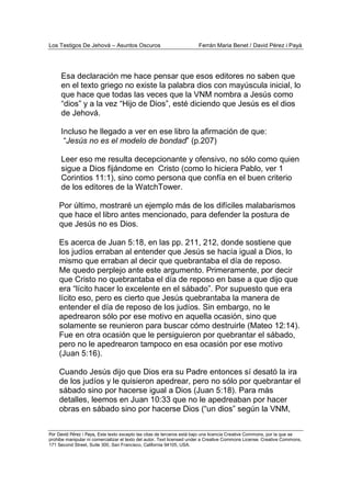 Los Testigos De Jehová – Asuntos Oscuros Ferrán Maria Benet / David Pérez i Payà
Por David Pérez i Paya, Este texto excepto las citas de terceros está bajo una licencia Creative Commons, por la que se
prohibe manipular ni comercializar el texto del autor. Text licensed under a Creative Commons License. Creative Commons,
171 Second Street, Suite 300, San Francisco, California 94105, USA.
Esa declaración me hace pensar que esos editores no saben que
en el texto griego no existe la palabra dios con mayúscula inicial, lo
que hace que todas las veces que la VNM nombra a Jesús como
“dios” y a la vez “Hijo de Dios”, esté diciendo que Jesús es el dios
de Jehová.
Incluso he llegado a ver en ese libro la afirmación de que:
“Jesús no es el modelo de bondad” (p.207)
Leer eso me resulta decepcionante y ofensivo, no sólo como quien
sigue a Dios fijándome en Cristo (como lo hiciera Pablo, ver 1
Corintios 11:1), sino como persona que confía en el buen criterio
de los editores de la WatchTower.
Por último, mostraré un ejemplo más de los difíciles malabarismos
que hace el libro antes mencionado, para defender la postura de
que Jesús no es Dios.
Es acerca de Juan 5:18, en las pp. 211, 212, donde sostiene que
los judíos erraban al entender que Jesús se hacía igual a Dios, lo
mismo que erraban al decir que quebrantaba el día de reposo.
Me quedo perplejo ante este argumento. Primeramente, por decir
que Cristo no quebrantaba el día de reposo en base a que dijo que
era “lícito hacer lo excelente en el sábado”. Por supuesto que era
lícito eso, pero es cierto que Jesús quebrantaba la manera de
entender el día de reposo de los judíos. Sin embargo, no le
apedrearon sólo por ese motivo en aquella ocasión, sino que
solamente se reunieron para buscar cómo destruirle (Mateo 12:14).
Fue en otra ocasión que le persiguieron por quebrantar el sábado,
pero no le apedrearon tampoco en esa ocasión por ese motivo
(Juan 5:16).
Cuando Jesús dijo que Dios era su Padre entonces sí desató la ira
de los judíos y le quisieron apedrear, pero no sólo por quebrantar el
sábado sino por hacerse igual a Dios (Juan 5:18). Para más
detalles, leemos en Juan 10:33 que no le apedreaban por hacer
obras en sábado sino por hacerse Dios (“un dios” según la VNM,
 