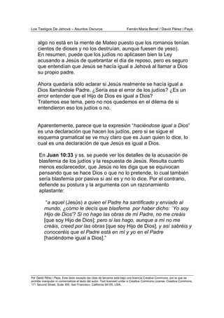 Los Testigos De Jehová – Asuntos Oscuros Ferrán Maria Benet / David Pérez i Payà
Por David Pérez i Paya, Este texto excepto las citas de terceros está bajo una licencia Creative Commons, por la que se
prohibe manipular ni comercializar el texto del autor. Text licensed under a Creative Commons License. Creative Commons,
171 Second Street, Suite 300, San Francisco, California 94105, USA.
algo no está en la mente de Mateo puesto que los romanos tenían
cientos de dioses y no los destruían, aunque fuesen de yeso).
En resumen, puede que los judíos no aplicasen bien la Ley
acusando a Jesús de quebrantar el día de reposo, pero es seguro
que entendían que Jesús se hacía igual a Jehová al llamar a Dios
su propio padre.
Ahora quedaría sólo aclarar si Jesús realmente se hacía igual a
Dios llamándole Padre. ¿Sería ese el error de los judíos? ¿Es un
error entender que el Hijo de Dios es igual a Dios?
Tratemos ese tema, pero no nos quedemos en el dilema de si
entendieron eso los judíos o no.
Aparentemente, parece que la expresión “haciéndose igual a Dios”
es una declaración que hacen los judíos, pero si se sigue el
esquema gramatical se ve muy claro que es Juan quien lo dice, lo
cual es una declaración de que Jesús es igual a Dios.
En Juan 10:33 y ss. se puede ver los detalles de la acusación de
blasfemia de los judíos y la respuesta de Jesús. Resulta cuanto
menos esclarecedor, que Jesús no les diga que se equivocan
pensando que se hace Dios o que no lo pretende, lo cual también
sería blasfemia por pasiva si así es y no lo dice. Por el contrario,
defiende su postura y la argumenta con un razonamiento
aplastante:
“a aquel (Jesús) a quien el Padre ha santificado y enviado al
mundo, ¿cómo le decís que blasfema por haber dicho: `Yo soy
Hijo de Dios'? Si no hago las obras de mi Padre, no me creáis
[que soy Hijo de Dios]; pero si las hago, aunque a mí no me
creáis, creed por las obras [que soy Hijo de Dios], y así sabréis y
conoceréis que el Padre está en mí y yo en el Padre
[haciéndome igual a Dios].”
 