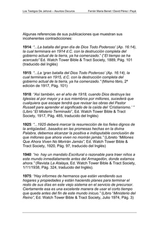 Los Testigos De Jehová – Asuntos Oscuros Ferrán Maria Benet / David Pérez i Payà
Algunas referencias de sus publicaciones que muestran sus
incoherentes contradicciones:
1914: “...La batalla del gran día de Dios Todo Poderoso’ (Ap. 16:14),
la cual terminara en 1914 d.C. con la destrucción completa del
gobierno actual de la tierra, ya ha comenzado.” (“El tiempo se ha
acercado” Ed. Watch Tower Bible & Tract Society, 1889, Pág. 101
(traducido del Inglés)
1915: “...La ‘gran batalla del Dios Todo Poderoso’ (Ap. 16:14), la
cual terminara en 1915, d.C. con la destrucción completa del
gobierno actual de la tierra, ya ha comenzado.” (Mismo libro, 2ª
edición de 1917, Pág. 101)
1918: “Así también, en el año de 1918, cuando Dios destruya las
Iglesias al por mayor y a sus miembros por millones, sucederá que
cualquiera que escape tendrá que revisar las obras del Pastor
Russell para aprender el significado de la caída del ‘Cristianismo.’ ”
(Libro “El Misterio Terminado”, Ed. Watch Tower Bible & Tract
Society, 1917, Pág. 485, traducido del Inglés)
1925: “...1925 deberá marcar la resurrección de los fieles dignos de
la antigüedad...basados en las promesas hechas en la divina
Palabra, debemos alcanzar la positiva e indisputable conclusión de
que millones que ahora viven no morirán jamás.” (Libreto “Millones
Que Ahora Viven No Morirán Jamás”, Ed. Watch Tower Bible &
Tract Society, 1920, Pág. 97, traducido del Inglés)
1940: “no hay un mandato Escritural o razonable para traer niños a
este mundo inmediatamente antes del Armagedón, donde estamos
ahora.” (Revista La Atalaya, Ed. Watch Tower Bible & Tract Society,
1/11/1938, Pág. 324, traducido del Inglés).
1975: “Hay informes de hermanos que están vendiendo sus
hogares y propiedades y están haciendo planes para terminar el
resto de sus días en este viejo sistema en el servicio de precursor.
Ciertamente esa es una excelente manera de usar el corto tiempo
que queda antes del fin de este mundo inicuo.” (Libro “Ministerio del
Reino”, Ed. Watch Tower Bible & Tract Society, Julio 1974, Pág. 3)
 