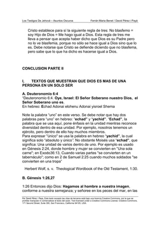 Los Testigos De Jehová – Asuntos Oscuros Ferrán Maria Benet / David Pérez i Payà
Por David Pérez i Paya, Este texto excepto las citas de terceros está bajo una licencia Creative Commons, por la que se
prohibe manipular ni comercializar el texto del autor. Text licensed under a Creative Commons License. Creative Commons,
171 Second Street, Suite 300, San Francisco, California 94105, USA.
Cristo establece para sí la siguiente regla de tres: No blasfemo =
soy Hijo de Dios = Me hago igual a Dios. Esta regla de tres me
lleva a pensar que acepta haber dicho que Dios es su Padre pero
no lo ve blasfemia, porque no sólo se hace igual a Dios sino que lo
es. Debe notarse que Cristo se defiende diciendo que no blasfema,
pero sabe que lo que ha dicho es hacerse igual a Dios.
CONCLUSION PARTE II
I, TEXTOS QUE MUESTRAN QUE DIOS ES MAS DE UNA
PERSONA EN UN SOLO SER
A. Deuteronomio 6:4
“Deuteronomio 6:4. Oye, Israel: El Señor Soberano nuestro Dios, el
Señor Soberano uno es.
En hebreo: Echad Adonai elohenu Adonai yisroel Shema
Note la palabra “uno” en este verso. Se debe notar que hay dos
palabras para “uno” en hebreo: “echad” y “yachid”. “Echad”, la
palabra que se usa aquí, pone énfasis en la unidad mientras reconoce
diversidad dentro de esa unidad. Por ejemplo, nosotros tenemos un
ejército, pero dentro de ello hay muchos miembros.
Para expresar "único" se usa la palabra en hebreo “yachid”, la cual
significa solo “absoluto y único”. No obstante Moisés usa “echad”, que
significa: Una unidad de varios dentro de uno. Por ejemplo es usado
en Génesis 2:24, donde hombre y mujer se convierten en "Una sola
carne"; en Exodo36:13, Cuando varias partes "se convierten en un
tabernáculo"; como en 2 de Samuel 2:25 cuando muchos soldados "se
convierten en una tropa”
Herbert Wolf, s. v. Theological Wordbook of the Old Testament, 1:30.
B. Génesis 1:26,27
1:26 Entonces dijo Dios: Hagamos al hombre a nuestra imagen,
conforme a nuestra semejanza; y señoree en los peces del mar, en las
 
