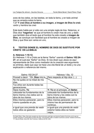 Los Testigos De Jehová – Asuntos Oscuros Ferrán Maria Benet / David Pérez i Payà
Por David Pérez i Paya, Este texto excepto las citas de terceros está bajo una licencia Creative Commons, por la que se
prohibe manipular ni comercializar el texto del autor. Text licensed under a Creative Commons License. Creative Commons,
171 Second Street, Suite 300, San Francisco, California 94105, USA.
aves de los cielos, en las bestias, en toda la tierra, y en todo animal
que se arrastra sobre la tierra.
1:27 Y creó Dios al hombre a su imagen, a imagen de Dios lo creó;
varón y hembra los creó
Este texto habla por sí sólo con una simple regla de tres. Notemos, si
Dios dice “hagamos” es que al hombre lo crean mas de uno; y dado
que también dice el texto que el hombre ha sido creado a imagen de
Dios, se concluye con facilidad que el hombre es creado a imagen de
Dios y que Dios son varios en uno.
II. TEXTOS DONDE EL NOMBRE DE DIOS SE SUSTITUYE POR
CRISTO EN LA BIBLIA
A. Hebreos 1:10-12.
En Hebreos 1:10 a Cristo se le llama “Señor” usando el Salmo 102:24-
27, en el cual ese “Señor” es Dios. Si nos dicen que Jesús es aquí
representante de Dios como mediador de la creación ese argumento
es erróneo, dado que aquí se hace una cita literal de un texto y no una
explicación o referencia del mismo.
Salmo 102:24-27 Hebreos 1:8a, 12
Procedí a decir: “Oh, Dios mío, Pero respecto al Hijo dice: (...)
No me quites en la mitad de mis
días,
Tus años son durante todas las
generaciones.
Hace mucho, Tú Y: Tú en el principio, oh Señor,
colocaste los fundamentos de la
tierra misma y los cielos son la
obra de tus manos.
colocaste los fundamentos de la
tierra misma y los cielos son la
obra de tus manos.
Ellos mismos perecerán, pero tú
mismo quedarás en pie,
Ellos mismos perecerán, pero tú
mismo has de permanecer de
continuo,
e igual que una prenda de vestir
todos ellos se gastarán.
e igual que una prenda de vestir
exterior todos ellos se harán
viejos,
 
