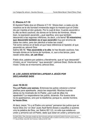 Los Testigos De Jehová – Asuntos Oscuros Ferrán Maria Benet / David Pérez i Payà
Por David Pérez i Paya, Este texto excepto las citas de terceros está bajo una licencia Creative Commons, por la que se
prohibe manipular ni comercializar el texto del autor. Text licensed under a Creative Commons License. Creative Commons,
171 Second Street, Suite 300, San Francisco, California 94105, USA.
C. Efesios 4:7-10
El Apóstol Pablo dice en Efesios 4:7-10: “Ahora bien, a cada uno de
nosotros se le dio bondad inmerecida según la manera que el Cristo
dio por medida el don gratuito. Por lo cual él dice: Cuando ascendió a
lo alto se llevó cautivos; dio dones en la forma de hombres. Ahora
bien, la expresión ascendió, ¿qué significa, sino que también
descendió a las regiones inferiores, es decir, a la tierra? El mismísimo
que descendió también es el que ascendió muy por encima de
todos los cielos, para dar plenitud a todas las cosas“.
Tal como vemos en el texto al que hace referencia el Apóstol, el que
ascendió es Jehová Dios:
Salmo 68:18: “Has ascendido a lo alto; te has llevado cautivos; has
tomado dones en la forma de hombres, sí, aun a los tercos, para
residir entre ellos, oh Jah Dios”.
Pablo dice, palabra por palabra y literalmente, que el “que descendió”
(Cristo), es el “mismísimo” “que ascendió” (Jehová Dios). Dicho de otro
modo: Cristo es el mismísimo Jehová Dios.
III. LOS JUDIOS INTENTAN LAPIDAR A JESÚS POR
DECLARARSE DIOS
Juan 10:30-33
Yo y el Padre uno somos. Entonces los judíos volvieron a tomar
piedras para apedrearle. Jesús les respondió: Muchas buenas
obras os he mostrado de mi Padre; ¿por cuál de ellas me
apedreáis? Le respondieron los judíos, diciendo: Por buena obra
no te apedreamos, sino por la blasfemia; porque tú, siendo hombre,
te haces Dios.
Al decir Jesús “Yo y el Padre uno somos” pensaron los judíos que se
hacía Dios (no “un dios” pues Asaf llamó dioses a aquellos a quienes
vino la palabra de Dios, ver Salmo 82:1,2), no sólo que estaba en
unión y armonía con el Padre, dado que estar en unión y armonía con
 