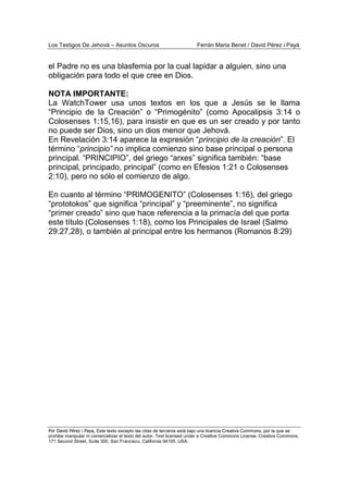 Los Testigos De Jehová – Asuntos Oscuros Ferrán Maria Benet / David Pérez i Payà
Por David Pérez i Paya, Este texto excepto las citas de terceros está bajo una licencia Creative Commons, por la que se
prohibe manipular ni comercializar el texto del autor. Text licensed under a Creative Commons License. Creative Commons,
171 Second Street, Suite 300, San Francisco, California 94105, USA.
el Padre no es una blasfemia por la cual lapidar a alguien, sino una
obligación para todo el que cree en Dios.
NOTA IMPORTANTE:
La WatchTower usa unos textos en los que a Jesús se le llama
“Principio de la Creación” o “Primogénito” (como Apocalipsis 3:14 o
Colosenses 1:15,16), para insistir en que es un ser creado y por tanto
no puede ser Dios, sino un dios menor que Jehová.
En Revelación 3:14 aparece la expresión “principio de la creación”. El
término “principio” no implica comienzo sino base principal o persona
principal. “PRINCIPIO”, del griego “arxes” significa también: “base
principal, principado, principal” (como en Efesios 1:21 o Colosenses
2:10), pero no sólo el comienzo de algo.
En cuanto al término “PRIMOGENITO” (Colosenses 1:16), del griego
“prototokos” que significa “principal” y “preeminente”, no significa
“primer creado” sino que hace referencia a la primacía del que porta
este título (Colosenses 1:18), como los Principales de Israel (Salmo
29:27,28), o también al principal entre los hermanos (Romanos 8:29)
 