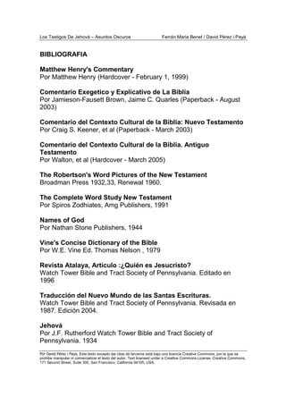 Los Testigos De Jehová – Asuntos Oscuros Ferrán Maria Benet / David Pérez i Payà
Por David Pérez i Paya, Este texto excepto las citas de terceros está bajo una licencia Creative Commons, por la que se
prohibe manipular ni comercializar el texto del autor. Text licensed under a Creative Commons License. Creative Commons,
171 Second Street, Suite 300, San Francisco, California 94105, USA.
BIBLIOGRAFIA
Matthew Henry's Commentary
Por Matthew Henry (Hardcover - February 1, 1999)
Comentario Exegetico y Explicativo de La Biblia
Por Jamieson-Fausett Brown, Jaime C. Quarles (Paperback - August
2003)
Comentario del Contexto Cultural de la Biblia: Nuevo Testamento
Por Craig S. Keener, et al (Paperback - March 2003)
Comentario del Contexto Cultural de la Biblia. Antiguo
Testamento
Por Walton, et al (Hardcover - March 2005)
The Robertson's Word Pictures of the New Testament
Broadman Press 1932,33, Renewal 1960.
The Complete Word Study New Testament
Por Spiros Zodhiates, Amg Publishers, 1991
Names of God
Por Nathan Stone Publishers, 1944
Vine's Concise Dictionary of the Bible
Por W.E. Vine Ed. Thomas Nelson , 1979
Revista Atalaya, Artículo :¿Quién es Jesucristo?
Watch Tower Bible and Tract Society of Pennsylvania. Editado en
1996
Traducción del Nuevo Mundo de las Santas Escrituras.
Watch Tower Bible and Tract Society of Pennsylvania. Revisada en
1987. Edición 2004.
Jehová
Por J.F. Rutherford Watch Tower Bible and Tract Society of
Pennsylvania. 1934
 