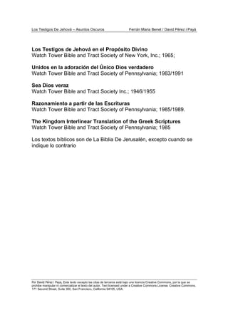 Los Testigos De Jehová – Asuntos Oscuros Ferrán Maria Benet / David Pérez i Payà
Por David Pérez i Paya, Este texto excepto las citas de terceros está bajo una licencia Creative Commons, por la que se
prohibe manipular ni comercializar el texto del autor. Text licensed under a Creative Commons License. Creative Commons,
171 Second Street, Suite 300, San Francisco, California 94105, USA.
Los Testigos de Jehová en el Propósito Divino
Watch Tower Bible and Tract Society of New York, Inc.; 1965;
Unidos en la adoración del Único Dios verdadero
Watch Tower Bible and Tract Society of Pennsylvania; 1983/1991
Sea Dios veraz
Watch Tower Bible and Tract Society Inc.; 1946/1955
Razonamiento a partir de las Escrituras
Watch Tower Bible and Tract Society of Pennsylvania; 1985/1989.
The Kingdom Interlinear Translation of the Greek Scriptures
Watch Tower Bible and Tract Society of Pennsylvania; 1985
Los textos bíblicos son de La Biblia De Jerusalén, excepto cuando se
indique lo contrario
 