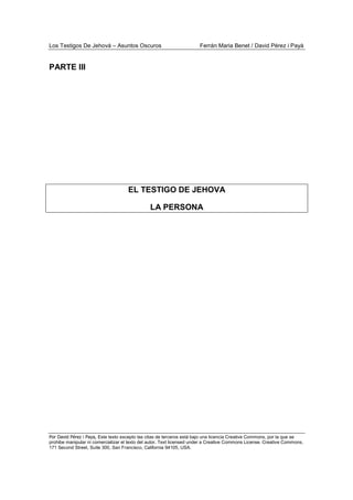 Los Testigos De Jehová – Asuntos Oscuros Ferrán Maria Benet / David Pérez i Payà
Por David Pérez i Paya, Este texto excepto las citas de terceros está bajo una licencia Creative Commons, por la que se
prohibe manipular ni comercializar el texto del autor. Text licensed under a Creative Commons License. Creative Commons,
171 Second Street, Suite 300, San Francisco, California 94105, USA.
PARTE III
EL TESTIGO DE JEHOVA
LA PERSONA
 