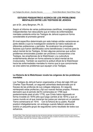 Los Testigos De Jehová – Asuntos Oscuros Ferrán Maria Benet / David Pérez i Payà
Por David Pérez i Paya, Este texto excepto las citas de terceros está bajo una licencia Creative Commons, por la que se
prohibe manipular ni comercializar el texto del autor. Text licensed under a Creative Commons License. Creative Commons,
171 Second Street, Suite 300, San Francisco, California 94105, USA.
ESTUDIO PSIQUIATRICO ACERCA DE LOS PROBLEMAS
MENTALES ENTRE LOS TESTIGOS DE JEHOVA
por el Dr. Jerry Bergman, Ph. D.
Según el informe de varias publicaciones científicas, investigadores
independientes han descubierto que el índice de enfermedades
mentales existente entre los Testigos de Jehová supera en forma
considerable el promedio general
El nivel específico determinado por este trabajo exhibe variaciones en
parte debido a que la investigación existente se había realizado en
diferentes poblaciones y períodos Se analizaron los principales
factores que fueron identificados como beneficiosos o nocivos para la
salud mental de los Testigos. Si bien algunas personas que sufren
problemas emocionales pueden ser proclives a incorporarse a los
Testigos, las enseñanzas de la Watchtower y su subcultura
evidentemente afectan en forma adversa la salud mental de los
involucrados. También se examinó la actitud oficial de la Watchtower
hacia las enfermedades mentales lo mismo que lo que comúnmente
se cree sobre los problemas que aquejan a los Testigos.
La Historia de la Watchtower revela los orígenes de los problemas
mentales
Los Testigos de Jehová fueron organizados a fines del siglo XIX por
Charles Taze Russell, un segundo adventista desilusionado por el
fracaso de las profecías de sus colegas religiosos. En seguida
reinterpretó estas profecías y fijó sus nuevas fechas propias. Primero
demostró que el período del fin comenzaba en 1798 (que
posteriormente pasó al año 1779), que Cristo había regresado en
forma invisible en 1878 (año que luego cambió al de 1874) y que un
nuevo mundo en el que morarían los justos por siempre en un paraíso
Tierra comenzaría en 1914. Con la fortuna de su padre, Russell
predicó infatigablemente; sin embargo cuando falleció solamente
existía un pequeño grupo de seguidores como resultado de todos sus
esfuerzos.
 