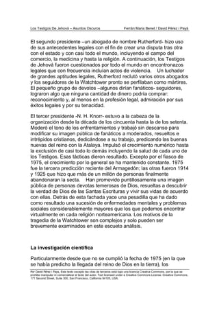 Los Testigos De Jehová – Asuntos Oscuros Ferrán Maria Benet / David Pérez i Payà
Por David Pérez i Paya, Este texto excepto las citas de terceros está bajo una licencia Creative Commons, por la que se
prohibe manipular ni comercializar el texto del autor. Text licensed under a Creative Commons License. Creative Commons,
171 Second Street, Suite 300, San Francisco, California 94105, USA.
El segundo presidente –un abogado de nombre Rutherford- hizo uso
de sus antecedentes legales con el fin de crear una disputa tras otra
con el estado y con casi todo el mundo, incluyendo el campo del
comercio, la medicina y hasta la religión. A continuación, los Testigos
de Jehová fueron cuestionados por todo el mundo en encontronazos
legales que con frecuencia incluían actos de violencia. Un luchador
de grandes aptitudes legales, Rutherford reclutó varios otros abogados
y los seguidores de la Watchtower pronto se perfilaban como mártires.
El pequeño grupo de devotos –algunos dirían fanáticos- seguidores,
lograron algo que ninguna cantidad de dinero podría comprar:
reconocimiento y, al menos en la profesión legal, admiración por sus
éxitos legales y por su tenacidad.
El tercer presidente -N. H. Knorr- estuvo a la cabeza de la
organización desde la década de los cincuenta hasta la de los setenta.
Moderó el tono de los enfrentamientos y trabajó sin descanso para
modificar su imagen pública de fanáticos a moderados, resueltos e
intrépidos cristianos, dedicándose a su trabajo, predicando las buenas
nuevas del reino con la Atalaya. Impulsó el crecimiento numérico hasta
la exclusión de casi todo lo demás incluyendo la salud de cada uno de
los Testigos. Esas tácticas dieron resultado. Excepto por el fiasco de
1975, el crecimiento por lo general se ha mantenido constante. 1975
fue la tercera predicción reciente del Armagedón; las otras fueron 1914
y 1925 que hizo que más de un millón de personas finalmente
abandonaran la secta. Han promovido puntillosamente una imagen
pública de personas devotas temerosas de Dios, resueltas a descubrir
la verdad de Dios de las Santas Escrituras y vivir sus vidas de acuerdo
con ellas. Detrás de esta fachada yace una pesadilla que ha dado
como resultado una sucesión de enfermedades mentales y problemas
sociales considerablemente mayores que los que podemos encontrar
virtualmente en cada religión norteamericana. Los motivos de la
tragedia de la Watchtower son complejos y solo pueden ser
brevemente examinados en este escueto análisis.
La investigación científica
Particularmente desde que no se cumplió la fecha de 1975 (en la que
se había predicho la llegada del reino de Dios en la tierra), los
 