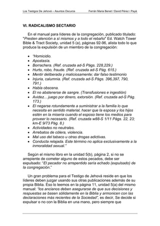 Los Testigos De Jehová – Asuntos Oscuros Ferrán Maria Benet / David Pérez i Payà
VI. RADICALISMO SECTARIO
En el manual para líderes de la congregación, publicado titulado:
"Presten atención a sí mismos y a todo el rebaño" Ed. Watch Tower
Bible & Tract Society, unidad 5 (a), páginas 92-96, alista todo lo que
produce la expulsión de un miembro de la congregación:
• “Homicidio.
• Apostasía.
• Borrachera. (Ref. cruzada ad-S Págs. 228,229.)
• Hurto, robo, fraude. (Ref. cruzada ad-S Pág. 615.)
• Mentir deliberada y maliciosamente; dar falso testimonio
• Injuria, calumnia. (Ref. cruzada ad-S Págs. 396,397, 790,
791.)
• Habla obscena.
• El no abstenerse de sangre. (Transfusiones e ingestión)
• Avidez... juego por dinero, extorsión. (Ref. cruzada ad-S Pág.
173.)
• El negarse rotundamente a suministrar a la familia lo que
necesita en sentido material, hacer que la esposa y los hijos
estén en la miseria cuando el esposo tiene los medios para
proveer lo necesario. (Ref. cruzada w88-S 1/11 Págs. 22, 23;
km-E 9/73 Pág. 8.)
• Actividades no neutrales.
• Arrebatos de cólera, violencia.
• Mal uso del tabaco u otras drogas adictivas.
• Conducta relajada. Este término no aplica exclusivamente a la
inmoralidad sexual.”
Según el mismo libro en la unidad 5(b), página 2, si no se
arrepiente de cometer alguno de estos pecados, debe ser
expulsado: “El pecador no arrepentido sería echado (expulsado) de
la congregación.”
Un gran problema para el Testigo de Jehová reside en que los
líderes deben juzgar usando sus otras publicaciones además de su
propia Biblia. Eso lo leemos en la página 11, unidad 5(a) del mismo
manual: “los ancianos deben asegurarse de que sus decisiones y
respuestas se basen sólidamente en la Biblia y armonicen con las
declaraciones más recientes de la Sociedad”, es decir, Se decide si
expulsar o no con la Biblia en una mano, pero siempre que
 