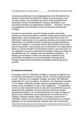 Los Testigos De Jehová – Asuntos Oscuros Ferrán Maria Benet / David Pérez i Payà
Por David Pérez i Paya, Este texto excepto las citas de terceros está bajo una licencia Creative Commons, por la que se
prohibe manipular ni comercializar el texto del autor. Text licensed under a Creative Commons License. Creative Commons,
171 Second Street, Suite 300, San Francisco, California 94105, USA.
numerosos problemas en las congregaciones de la Watchtower han
recibido mucha atención desde los medios de comunicación y los
círculos eruditos. Los problemas que fueron más profundamente
estudiados incluyen la desafiliación, disputas doctrinales y sus
recurrentes fracasos de especulación profética. Asimismo, muchos
investigadores han examinado el tema de la salud mental de los
Testigos.
El autor de este artículo –que fue Testigo durante veinte años-
participó en forma exhaustiva en diversos niveles administrativos de la
organización. Esto le proporcionó un acceso de primera mano a la
información relacionada con los aspectos sociales y burocráticos de la
Watchtower. Ha utilizado también su década de amplia experiencia
clínica con Testigos y una amplia revisión de la literatura como base
para su evaluación. Las personas que no pertenecen a la organización
tienen un acceso limitado a la información interna y por ese motivo se
ven obligados a recurrir a publicaciones oficiales, todas las cuales son
consideradas por los Testigos como parcialmente inspiradas. El
trabajo que estudiamos revela ocho estudios académicos que
examinaron el problema de las enfermedades mentales de los
Testigos. Estas serán brevemente analizadas comenzando por la
primera.
El estudio de Rylander
El siquiatra sueco Dr. Rylander investigó a un grupo de objetores de
conciencia encarcelados en Suecia. De los 135 casos seleccionados
al azar, 126 eran en su totalidad Testigos. De estos 126, Rylander
diagnosticó 51 como neuróticos, 42 sicóticos, 32 retardados mentales
y 5 con daños cerebrales (existen algunas superposiciones porque
ciertos casos se hallaban en dos o más categorías). El diagnóstico
se llevó a cabo solamente sobre la base del comportamiento que era
evidentemente patológico, tal como paranoia irracional o largas
depresiones severas y no el comportamiento que surgía de seguir la
doctrina de la Watchtower como participación no social con los no
Testigos. Rylander también llegó a la conclusión a partir de los
historiales médicos de los pacientes y sus entrevistas que su estado
patológico no era ocasionalmente evidente antes de la conversión,
 