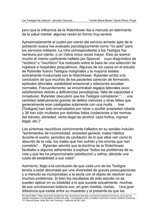 Los Testigos De Jehová – Asuntos Oscuros Ferrán Maria Benet / David Pérez i Payà
Por David Pérez i Paya, Este texto excepto las citas de terceros está bajo una licencia Creative Commons, por la que se
prohibe manipular ni comercializar el texto del autor. Text licensed under a Creative Commons License. Creative Commons,
171 Second Street, Suite 300, San Francisco, California 94105, USA.
pero que la influencia de la Watchtower iba a menudo en detrimento
de la salud mental, algunas veces en forma muy severa.
Aproximadamente el cuatro por ciento del servicio armado apto de la
población sueca fue evaluado psicológicamente como "no apto" para
los servicios militares. La cifra correspondiente a los Testigos fue
veintiuno por ciento, o un índice cinco veces mayor. Esto se acercó
mucho al mismo coeficiente hallado por Spencer cuyo diagnóstico de
"sicótico" o "neurótico" fue realizado sobre la base de una selección de
ingresos a hospitales psiquiátricos. Algunos de los casos en el estudio
de Rylander fueron Testigos marginales y la mayoría estaba
activamente involucrada con la Watchtower. Rylander arribó a la
conclusión de que muchos de los pacientes carecían de formación,
aptitudes laborales, estabilidad emocional y relaciones sociales
normales. Frecuentemente, se encontraban legajos laborales poco
satisfactorios debido a deficiencias psicológicas, falta de capacidad o
inmadurez. Rylander descubrió que los Testigos cometieron ". . . una
cantidad relativamente grande de delitos menores y otras faltas que
generalmente eran castigadas solamente con una multa. . . tres
[Testigos] han sido encarcelados por robar u ocultar propiedad robada
y 36 han sido multados por distintas faltas (violaciones a las normas
del tránsito, ebriedad, venta ilegal de alcohol, caza furtiva, ingreso
ilegal, etc.)"
Los síntomas neuróticos comúnmente hallados en su sondeo incluían
"sentimientos de incomodidad, ansiedad general, malos hábitos
durante el sueño, períodos de cavilación de lo que ellos ven como lo
absurdo de la vida, los males que han sufrido y los errores que han
cometido". Rylander advirtió que la doctrina de la Watchtower
facilitaba a algunos adherentes a explicar "todos los problemas de su
vida y que les ha proporcionado satisfacción y calma, dándole una
cuota de estabilidad a sus vidas".
Asimismo, llegó a la conclusión de que cada uno de los Testigos
tendía a estar abrumado por una diversidad de graves preocupaciones
y a menudo se incorporaban a la secta con el objeto de resolver sus
muchos problemas. Si bien los resultados de este estudio no se
pueden aplicar en su totalidad a lo que sucede actualmente, muchas
de sus conclusiones todavía son, en gran medida, ciertas. Una gran
diferencia que existe entre su muestreo y el presente es que los
 