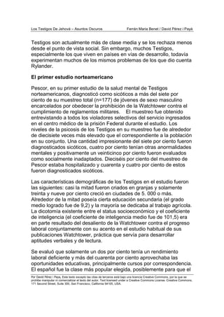 Los Testigos De Jehová – Asuntos Oscuros Ferrán Maria Benet / David Pérez i Payà
Por David Pérez i Paya, Este texto excepto las citas de terceros está bajo una licencia Creative Commons, por la que se
prohibe manipular ni comercializar el texto del autor. Text licensed under a Creative Commons License. Creative Commons,
171 Second Street, Suite 300, San Francisco, California 94105, USA.
Testigos son actualmente más de clase media y se los rechaza menos
desde el punto de vista social. Sin embargo, muchos Testigos,
especialmente los que viven en países en vías de desarrollo, todavía
experimentan muchos de los mismos problemas de los que dio cuenta
Rylander.
El primer estudio norteamericano
Pescor, en su primer estudio de la salud mental de Testigos
norteamericanos, diagnosticó como sicóticos a más del siete por
ciento de su muestreo total (n=177) de jóvenes de sexo masculino
encarcelados por obedecer la prohibición de la Watchtower contra el
cumplimiento de reglamentos militares. El muestreo fue obtenido
entrevistando a todos los violadores selectivos del servicio ingresados
en el centro médico de la prisión Federal durante el estudio. Los
niveles de la psicosis de los Testigos en su muestreo fue de alrededor
de diecisiete veces más elevado que el correspondiente a la población
en su conjunto. Una cantidad impresionante del siete por ciento fueron
diagnosticados sicóticos, cuatro por ciento tenían otras anormalidades
mentales y positivamente un veinticinco por ciento fueron evaluados
como socialmente inadaptados. Dieciséis por ciento del muestreo de
Pescor estaba hospitalizado y cuarenta y cuatro por ciento de estos
fueron diagnosticados sicóticos.
Las características demográficas de los Testigos en el estudio fueron
las siguientes: casi la mitad fueron criados en granjas y solamente
treinta y nueve por ciento creció en ciudades de 5. 000 o más.
Alrededor de la mitad poseía cierta educación secundaria (el grado
medio logrado fue de 9,2) y la mayoría se dedicaba al trabajo agrícola.
La dicotomía existente entre el status socioeconómico y el coeficiente
de inteligencia (el coeficiente de inteligencia medio fue de 101,5) era
en parte resultado del desaliento de la Watchtower contra el progreso
laboral conjuntamente con su acento en el estudio habitual de sus
publicaciones Watchtower, práctica que servía para desarrollar
aptitudes verbales y de lectura.
Se evaluó que solamente un dos por ciento tenía un rendimiento
laboral deficiente y más del cuarenta por ciento aprovechaba las
oportunidades educativas, principalmente cursos por correspondencia.
El español fue la clase más popular elegida, posiblemente para que el
 