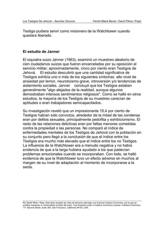 Los Testigos De Jehová – Asuntos Oscuros Ferrán Maria Benet / David Pérez i Payà
Por David Pérez i Paya, Este texto excepto las citas de terceros está bajo una licencia Creative Commons, por la que se
prohibe manipular ni comercializar el texto del autor. Text licensed under a Creative Commons License. Creative Commons,
171 Second Street, Suite 300, San Francisco, California 94105, USA.
Testigo pudiera servir como misionero de la Watchtower cuando
quedara liberado.
El estudio de Janner
El siquiatra suizo Janner (1963), examinó un muestreo aleatorio de
cien ciudadanos suizos que fueron encarcelados por su oposición al
servicio militar; aproximadamente, cinco por ciento eran Testigos de
Jehová. El estudio descubrió que una cantidad significativa de
Testigos exhibía uno o más de los siguientes síntomas: alto nivel de
ansiedad por temor, neuroticismo grave, introversión y/o tendencias de
aislamiento sociales. Janner concluyó que los Testigos estaban
generalmente "algo alejados de la realidad, aunque algunos
demostraban intensos sentimientos religiosos". Como se halló en otros
estudios, la mayoría de los Testigos de su muestreo carecían de
aptitudes o eran trabajadores semicapacitados.
Su investigación reveló que un impresionante 10,4 por ciento de
Testigos habían sido convictos, alrededor de la mitad de las condenas
eran por delitos sexuales, principalmente pedofilia y exhibicionismo. El
resto de las relaciones delictivas eran por faltas menores cometidas
contra la propiedad o las personas. No comparó el índice de
enfermedades mentales de los Testigos de Jehová con la población en
su conjunto pero llegó a la conclusión de que el índice entre los
Testigos era mucho más elevado que el índice entre los no Testigos.
La influencia de la Watchtower era a menudo negativa y no había
evidencia de que a la larga hubiera ayudado a los que padecían
problemas emocionales cuando se incorporaban. Con todo, se halló
evidencia de que la Watchtower tuvo un efecto adverso en muchos al
margen de su nivel de adaptación al momento de incorporarse a la
secta.
 