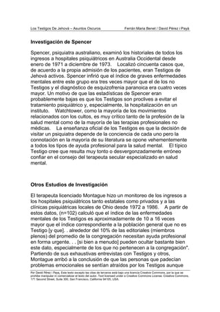 Los Testigos De Jehová – Asuntos Oscuros Ferrán Maria Benet / David Pérez i Payà
Por David Pérez i Paya, Este texto excepto las citas de terceros está bajo una licencia Creative Commons, por la que se
prohibe manipular ni comercializar el texto del autor. Text licensed under a Creative Commons License. Creative Commons,
171 Second Street, Suite 300, San Francisco, California 94105, USA.
Investigación de Spencer
Spencer, psiquiatra australiano, examinó los historiales de todos los
ingresos a hospitales psiquiátricos en Australia Occidental desde
enero de 1971 a diciembre de 1973. Localizó cincuenta casos que,
de acuerdo a la propia admisión de los pacientes, eran Testigos de
Jehová activos. Spencer infirió que el índice de graves enfermedades
mentales entre este grupo era tres veces mayor que el de los no
Testigos y el diagnóstico de esquizofrenia paranoica era cuatro veces
mayor. Un motivo de que las estadísticas de Spencer eran
probablemente bajas es que los Testigos son proclives a evitar el
tratamiento psiquiátrico y, especialmente, la hospitalización en un
instituto. Watchtower, como la mayoría de los movimientos
relacionados con los cultos, es muy crítico tanto de la profesión de la
salud mental como de la mayoría de las terapias profesionales no
médicas. La enseñanza oficial de los Testigos es que la decisión de
visitar un psiquiatra depende de la conciencia de cada uno pero la
connotación en la mayoría de su literatura se opone vehementemente
a todos los tipos de ayuda profesional para la salud mental. El típico
Testigo cree que resulta muy tonto o desvergonzadamente erróneo
confiar en el consejo del terapeuta secular especializado en salud
mental.
Otros Estudios de Investigación
El terapeuta licenciado Montague hizo un monitoreo de los ingresos a
los hospitales psiquiátricos tanto estatales como privados y a las
clínicas psiquiátricas locales de Ohio desde 1972 a 1986. A partir de
estos datos, (n=102) calculó que el índice de las enfermedades
mentales de los Testigos es aproximadamente de 10 a 16 veces
mayor que el índice correspondiente a la población general que no es
Testigo [y que]. . alrededor del 10% de las editoriales (miembros
plenos) del promedio de la congregación necesitan ayuda profesional
en forma urgente. . . [si bien a menudo] pueden ocultar bastante bien
este dato, especialmente de los que no pertenecen a la congregación".
Partiendo de sus exhaustivas entrevistas con Testigos y otros,
Montague arribó a la conclusión de que las personas que padecían
problemas emocionales se sentían atraídos por los Testigos aunque
 