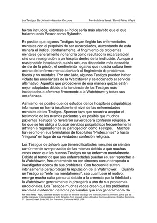 Los Testigos De Jehová – Asuntos Oscuros Ferrán Maria Benet / David Pérez i Payà
Por David Pérez i Paya, Este texto excepto las citas de terceros está bajo una licencia Creative Commons, por la que se
prohibe manipular ni comercializar el texto del autor. Text licensed under a Creative Commons License. Creative Commons,
171 Second Street, Suite 300, San Francisco, California 94105, USA.
fueron incluidos, entonces el índice sería más elevado que el que
hallaron tanto Pescor como Rylander.
Es posible que algunos Testigos hayan fingido las enfermedades
mentales con el propósito de ser excarcelados, aumentando de esta
manera el índice. Contrariamente, el fingimiento de problemas
mentales generalmente no tendría como resultado la excarcelación
sino una reasignación a un hospital dentro de la institución. Aunque la
reasignación hospitalaria quizás sea una disposición más deseable
dentro de la prisión, el sentimiento negativo que nuestra cultura tiene
acerca del enfermo mental alentaría el fingimiento de problemas
físicos y no mentales. Por otro lado, algunos Testigos pueden haber
violado las enseñanzas de la Watchtower y seleccionado el servicio
alternativo. Aquellos que procedieron de esa manera quizás estén
mejor adaptados debido a la tendencia de los Testigos más
inadaptados a aferrarse firmemente a la Watchtower y todas sus
enseñanzas.
Asimismo, es posible que los estudios de los hospitales psiquiátricos
informaron en forma insuficiente el nivel de las enfermedades
mentales de los Testigos. Spencer tuvo que recurrir a aceptar el
testimonio de los mismos pacientes y es posible que muchos
pacientes Testigos no revelaron su verdadera confesión religiosa. A
los que se les obliga a buscar servicios psiquiátricos frecuentemente
admiten a regañadientes su participación como Testigos. Muchos
han escrito en sus formularios de hospitales "Protestantes" o hasta
"ninguna" en lugar de su verdadera confesión religiosa.
Los Testigos de Jehová que tienen dificultades mentales se sienten
comúnmente avergonzados de las mismas debido a que muchas
veces creen que los buenos Testigos no se enferman mentalmente.
Debido al temor de que sus enfermedades puedan causar reproches a
la Watchtower, frecuentemente no son sinceros con un terapeuta o
investigador acerca de sus problemas. Con frecuencia sufren
intensamente para proteger la reputación de la Watchtower. Cuando
un Testigo se "enferma mentalmente", sea cual fuese el motivo,
emerge mucha culpa personal debido a la creencia que la fidelidad a
la Watchtower generalmente lo protegerá a uno de sus problemas
emocionales. Los Testigos muchas veces creen que los problemas
mentales evidencian defectos personales que son generalmente de
 