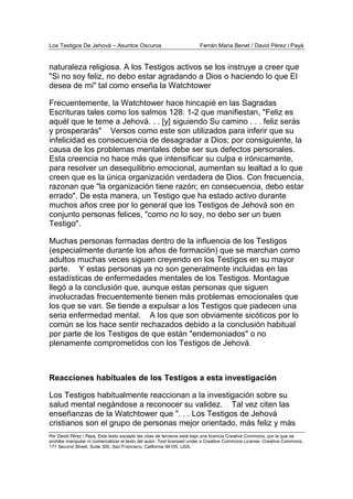 Los Testigos De Jehová – Asuntos Oscuros Ferrán Maria Benet / David Pérez i Payà
Por David Pérez i Paya, Este texto excepto las citas de terceros está bajo una licencia Creative Commons, por la que se
prohibe manipular ni comercializar el texto del autor. Text licensed under a Creative Commons License. Creative Commons,
171 Second Street, Suite 300, San Francisco, California 94105, USA.
naturaleza religiosa. A los Testigos activos se los instruye a creer que
"Si no soy feliz, no debo estar agradando a Dios o haciendo lo que El
desea de mi" tal como enseña la Watchtower
Frecuentemente, la Watchtower hace hincapié en las Sagradas
Escrituras tales como los salmos 128: 1-2 que manifiestan, "Feliz es
aquél que le teme a Jehová. . . [y] siguiendo Su camino . . . feliz serás
y prosperarás" Versos como este son utilizados para inferir que su
infelicidad es consecuencia de desagradar a Dios; por consiguiente, la
causa de los problemas mentales debe ser sus defectos personales.
Esta creencia no hace más que intensificar su culpa e irónicamente,
para resolver un desequilibrio emocional, aumentan su lealtad a lo que
creen que es la única organización verdadera de Dios. Con frecuencia,
razonan que "la organización tiene razón; en consecuencia, debo estar
errado". De esta manera, un Testigo que ha estado activo durante
muchos años cree por lo general que los Testigos de Jehová son en
conjunto personas felices, "como no lo soy, no debo ser un buen
Testigo".
Muchas personas formadas dentro de la influencia de los Testigos
(especialmente durante los años de formación) que se marchan como
adultos muchas veces siguen creyendo en los Testigos en su mayor
parte. Y estas personas ya no son generalmente incluidas en las
estadísticas de enfermedades mentales de los Testigos. Montague
llegó a la conclusión que, aunque estas personas que siguen
involucradas frecuentemente tienen más problemas emocionales que
los que se van. Se tiende a expulsar a los Testigos que padecen una
seria enfermedad mental. A los que son obviamente sicóticos por lo
común se los hace sentir rechazados debido a la conclusión habitual
por parte de los Testigos de que están "endemoniados" o no
plenamente comprometidos con los Testigos de Jehová.
Reacciones habituales de los Testigos a esta investigación
Los Testigos habitualmente reaccionan a la investigación sobre su
salud mental negándose a reconocer su validez. Tal vez citen las
enseñanzas de la Watchtower que ". . . Los Testigos de Jehová
cristianos son el grupo de personas mejor orientado, más feliz y más
 
