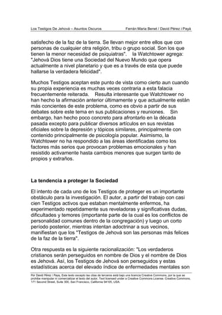 Los Testigos De Jehová – Asuntos Oscuros Ferrán Maria Benet / David Pérez i Payà
Por David Pérez i Paya, Este texto excepto las citas de terceros está bajo una licencia Creative Commons, por la que se
prohibe manipular ni comercializar el texto del autor. Text licensed under a Creative Commons License. Creative Commons,
171 Second Street, Suite 300, San Francisco, California 94105, USA.
satisfecho de la faz de la tierra. Se llevan mejor entre ellos que con
personas de cualquier otra religión, tribu o grupo social. Son los que
tienen la menor necesidad de psiquiatras". la Watchtower agrega:
"Jehová Dios tiene una Sociedad del Nuevo Mundo que opera
actualmente a nivel planetario y que es a través de esta que puede
hallarse la verdadera felicidad".
Muchos Testigos aceptan este punto de vista como cierto aun cuando
su propia experiencia es muchas veces contraria a esta falacia
frecuentemente reiterada. Resulta interesante que Watchtower no
han hecho la afirmación anterior últimamente y que actualmente están
más concientes de este problema, como es obvio a partir de sus
debates sobre este tema en sus publicaciones y reuniones. Sin
embargo, han hecho poco concreto para afrontarlo en la década
pasada excepto para publicar diversos artículos en sus revistas
oficiales sobre la depresión y tópicos similares, principalmente con
contenido principalmente de psicología popular. Asimismo, la
Watchtower no ha respondido a las áreas identificadas como los
factores más serios que provocan problemas emocionales y han
resistido activamente hasta cambios menores que surgen tanto de
propios y extraños.
La tendencia a proteger la Sociedad
El intento de cada uno de los Testigos de proteger es un importante
obstáculo para la investigación. El autor, a partir del trabajo con casi
cien Testigos activos que estaban mentalmente enfermos, ha
experimentado repetidamente sus reveladoras y significativas dudas,
dificultades y temores (importante parte de la cual es los conflictos de
personalidad comunes dentro de la congregación) y luego un corto
período posterior, mientras intentan adoctrinar a sus vecinos,
manifiestan que los "Testigos de Jehová son las personas más felices
de la faz de la tierra".
Otra respuesta es la siguiente racionalización: "Los verdaderos
cristianos serán perseguidos en nombre de Dios y el nombre de Dios
es Jehová. Así, los Testigos de Jehová son perseguidos y estas
estadísticas acerca del elevado índice de enfermedades mentales son
 