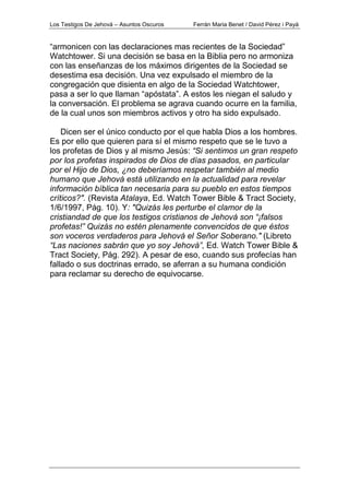 Los Testigos De Jehová – Asuntos Oscuros Ferrán Maria Benet / David Pérez i Payà
“armonicen con las declaraciones mas recientes de la Sociedad”
Watchtower. Si una decisión se basa en la Biblia pero no armoniza
con las enseñanzas de los máximos dirigentes de la Sociedad se
desestima esa decisión. Una vez expulsado el miembro de la
congregación que disienta en algo de la Sociedad Watchtower,
pasa a ser lo que llaman “apóstata”. A estos les niegan el saludo y
la conversación. El problema se agrava cuando ocurre en la familia,
de la cual unos son miembros activos y otro ha sido expulsado.
Dicen ser el único conducto por el que habla Dios a los hombres.
Es por ello que quieren para sí el mismo respeto que se le tuvo a
los profetas de Dios y al mismo Jesús: “Si sentimos un gran respeto
por los profetas inspirados de Dios de días pasados, en particular
por el Hijo de Dios, ¿no deberíamos respetar también al medio
humano que Jehová está utilizando en la actualidad para revelar
información bíblica tan necesaria para su pueblo en estos tiempos
críticos?". (Revista Atalaya, Ed. Watch Tower Bible & Tract Society,
1/6/1997, Pág. 10). Y: "Quizás les perturbe el clamor de la
cristiandad de que los testigos cristianos de Jehová son “¡falsos
profetas!” Quizás no estén plenamente convencidos de que éstos
son voceros verdaderos para Jehová el Señor Soberano." (Libreto
“Las naciones sabrán que yo soy Jehová”, Ed. Watch Tower Bible &
Tract Society, Pág. 292). A pesar de eso, cuando sus profecías han
fallado o sus doctrinas errado, se aferran a su humana condición
para reclamar su derecho de equivocarse.
 