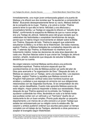 Los Testigos De Jehová – Asuntos Oscuros Ferrán Maria Benet / David Pérez i Payà
Por David Pérez i Paya, Este texto excepto las citas de terceros está bajo una licencia Creative Commons, por la que se
prohibe manipular ni comercializar el texto del autor. Text licensed under a Creative Commons License. Creative Commons,
171 Second Street, Suite 300, San Francisco, California 94105, USA.
Inmediatamente, una mujer joven embarazada golpeó a la puerta de
Melissa y le ofreció sus dos revistas que "la ayudarían a comprender la
Biblia". Buscando desesperadamente llenar su vacío, Melissa disfrutó
de la compañía de la mujer, Thelma, y la volvió a invitar. Thelma
parecía tener lo que ella no tenía: felicidad y una afectuosa y
encantadora familia. La Testigo en seguida le ofreció un "estudio de la
Biblia", confirmando la sospecha de Melissa de que su nueva amiga
era una Testigo de Jehová. Sabiendo poco del grupo excepto que no
celebraban las festividades o aceptaban transfusiones de sangre,
pensó que no habría ningún inconveniente en debatir sobre la Biblia
con Thelma. Después de todo, Thelma le aseguró que solamente
estudiarían la Biblia y no el libro de la Watchtower. De todas maneras,
explicó Thelma, si Melissa festejaba los cumpleaños dependía solo de
ella. Y además dijo Thelma, la Watchtower no interfiere con el
tratamiento médico: todas las decisiones de esta área dependen de
cada uno. Muchas falacias sobre lo que creían los Testigos de Jehová
existían, añadió, recalcando que después de estudiar la Biblia ella
decidiría por su cuenta.
De origen luterano nominal Melissa sentía ahora una profunda
necesidad espiritual. Thelma inclusive especuló que los
acontecimientos en la vida de Melissa podían ser parte del plan de
Dios para acercarle a "la organización de Dios." Después de todo, si
Melissa se casara con un Testigo, sería una esposa feliz. Los esposos
Testigos, explicó Thelma (y aquellos que Melissa conoció en el
Kingdom Hall parecían verificar esto) eran hombres buenos que
amaban y cuidaban a sus esposas en armonía con sus obligaciones
relacionadas con las Sagradas Escrituras. Si se comportaban de otro
modo, serían desafiliados. Cuanto más aprendía Melissa acerca de
esta religión, mayor parecía responder a todas sus necesidades. Poco
después de que Thelma apareció en la entrada, los Testigos la
ayudaron cuidándole los niños, llevándola en auto a la tienda hasta
que pudiese contar con un vehículo y un "hermano" dueño de un
restaurante le dio un buen empleo. Pronto pudo alquilar un pequeño
departamento y en menos de un año conoció a un joven Testigo que
estaba tan entusiasmado por su religión como lo estaba ella. Se
casaron y ambos pudieron ordenar sus asuntos para pasar un tiempo
completo con el trabajo de los Testigos, alentando a otras personas a
aceptar el evangelio según Watchtower.
 