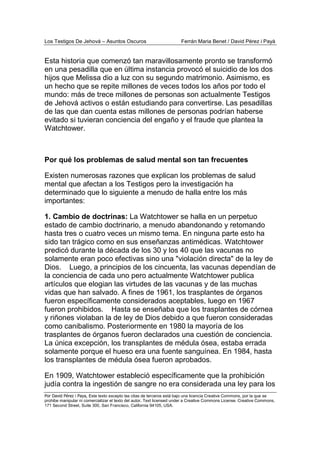 Los Testigos De Jehová – Asuntos Oscuros Ferrán Maria Benet / David Pérez i Payà
Por David Pérez i Paya, Este texto excepto las citas de terceros está bajo una licencia Creative Commons, por la que se
prohibe manipular ni comercializar el texto del autor. Text licensed under a Creative Commons License. Creative Commons,
171 Second Street, Suite 300, San Francisco, California 94105, USA.
Esta historia que comenzó tan maravillosamente pronto se transformó
en una pesadilla que en última instancia provocó el suicidio de los dos
hijos que Melissa dio a luz con su segundo matrimonio. Asimismo, es
un hecho que se repite millones de veces todos los años por todo el
mundo: más de trece millones de personas son actualmente Testigos
de Jehová activos o están estudiando para convertirse. Las pesadillas
de las que dan cuenta estas millones de personas podrían haberse
evitado si tuvieran conciencia del engaño y el fraude que plantea la
Watchtower.
Por qué los problemas de salud mental son tan frecuentes
Existen numerosas razones que explican los problemas de salud
mental que afectan a los Testigos pero la investigación ha
determinado que lo siguiente a menudo de halla entre los más
importantes:
1. Cambio de doctrinas: La Watchtower se halla en un perpetuo
estado de cambio doctrinario, a menudo abandonando y retomando
hasta tres o cuatro veces un mismo tema. En ninguna parte esto ha
sido tan trágico como en sus enseñanzas antimédicas. Watchtower
predicó durante la década de los 30 y los 40 que las vacunas no
solamente eran poco efectivas sino una "violación directa" de la ley de
Dios. Luego, a principios de los cincuenta, las vacunas dependían de
la conciencia de cada uno pero actualmente Watchtower publica
artículos que elogian las virtudes de las vacunas y de las muchas
vidas que han salvado. A fines de 1961, los trasplantes de órganos
fueron específicamente considerados aceptables, luego en 1967
fueron prohibidos. Hasta se enseñaba que los trasplantes de córnea
y riñones violaban la de ley de Dios debido a que fueron consideradas
como canibalismo. Posteriormente en 1980 la mayoría de los
trasplantes de órganos fueron declarados una cuestión de conciencia.
La única excepción, los transplantes de médula ósea, estaba errada
solamente porque el hueso era una fuente sanguínea. En 1984, hasta
los transplantes de médula ósea fueron aprobados.
En 1909, Watchtower estableció específicamente que la prohibición
judía contra la ingestión de sangre no era considerada una ley para los
 