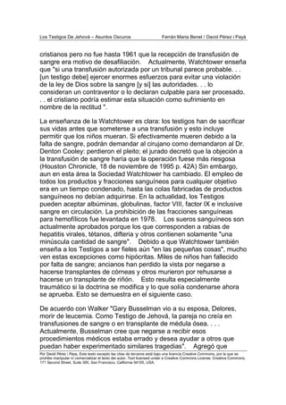 Los Testigos De Jehová – Asuntos Oscuros Ferrán Maria Benet / David Pérez i Payà
Por David Pérez i Paya, Este texto excepto las citas de terceros está bajo una licencia Creative Commons, por la que se
prohibe manipular ni comercializar el texto del autor. Text licensed under a Creative Commons License. Creative Commons,
171 Second Street, Suite 300, San Francisco, California 94105, USA.
cristianos pero no fue hasta 1961 que la recepción de transfusión de
sangre era motivo de desafiliación. Actualmente, Watchtower enseña
que "si una transfusión autorizada por un tribunal parece probable. . .
[un testigo debe] ejercer enormes esfuerzos para evitar una violación
de la ley de Dios sobre la sangre [y si] las autoridades. . . lo
consideran un contraventor o lo declaran culpable para ser procesado.
. . el cristiano podría estimar esta situación como sufrimiento en
nombre de la rectitud ".
La enseñanza de la Watchtower es clara: los testigos han de sacrificar
sus vidas antes que someterse a una transfusión y esto incluye
permitir que los niños mueran. Si efectivamente mueren debido a la
falta de sangre, podrán demandar al cirujano como demandaron al Dr.
Denton Cooley: perdieron el pleito; el jurado decretó que la objeción a
la transfusión de sangre haría que la operación fuese más riesgosa
(Houston Chronicle, 18 de noviembre de 1995 p. 42A) Sin embargo,
aun en esta área la Sociedad Watchtower ha cambiado. El empleo de
todos los productos y fracciones sanguíneos para cualquier objetivo
era en un tiempo condenado, hasta las colas fabricadas de productos
sanguíneos no debían adquirirse. En la actualidad, los Testigos
pueden aceptar albúminas, globulinas, factor VIII, factor IX e inclusive
sangre en circulación. La prohibición de las fracciones sanguíneas
para hemofílicos fue levantada en 1978. Los sueros sanguíneos son
actualmente aprobados porque los que corresponden a rabias de
hepatitis virales, tétanos, difteria y otros contienen solamente "una
minúscula cantidad de sangre". Debido a que Watchtower también
enseña a los Testigos a ser fieles aún "en las pequeñas cosas", mucho
ven estas excepciones como hipócritas. Miles de niños han fallecido
por falta de sangre; ancianos han perdido la vista por negarse a
hacerse transplantes de córneas y otros murieron por rehusarse a
hacerse un transplante de riñón. Esto resulta especialmente
traumático si la doctrina se modifica y lo que solía condenarse ahora
se aprueba. Esto se demuestra en el siguiente caso.
De acuerdo con Walker "Gary Busselman vio a su esposa, Delores,
morir de leucemia. Como Testigo de Jehová, la pareja no creía en
transfusiones de sangre o en transplante de médula ósea. . . .
Actualmente, Busselman cree que negarse a recibir esos
procedimientos médicos estaba errado y desea ayudar a otros que
puedan haber experimentado similares tragedias". Agregó que
 