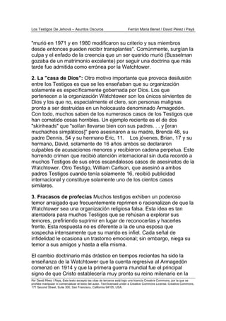 Los Testigos De Jehová – Asuntos Oscuros Ferrán Maria Benet / David Pérez i Payà
Por David Pérez i Paya, Este texto excepto las citas de terceros está bajo una licencia Creative Commons, por la que se
prohibe manipular ni comercializar el texto del autor. Text licensed under a Creative Commons License. Creative Commons,
171 Second Street, Suite 300, San Francisco, California 94105, USA.
"murió en 1971 y en 1980 modificaron su criterio y sus miembros
desde entonces pueden recibir transplantes". Comúnmente, surgían la
culpa y el enfado de la creencia que un ser querido murió (Busselman
gozaba de un matrimonio excelente) por seguir una doctrina que más
tarde fue admitida como errónea por la Watchtower.
2. La "casa de Dios": Otro motivo importante que provoca desilusión
entre los Testigos es que se les enseñaban que su organización
solamente es específicamente gobernada por Dios. Los que
pertenecen a la organización Watchtower son los únicos sirvientes de
Dios y los que no, especialmente el clero, son personas malignas
pronto a ser destruidas en un holocausto denominado Armagedón.
Con todo, muchos saben de los numerosos casos de los Testigos que
han cometido cosas horribles. Un ejemplo reciente es el de dos
"skinheads" que "solían llevarse bien con sus padres. . . y [eran
muchachos simpáticos]" pero asesinaron a su madre, Brenda 48, su
padre Dennis, 54 y su hermano Eric, 11. Los jóvenes, Brian, 17 y su
hermano, David, solamente de 16 años ambos se declararon
culpables de acusaciones menores y recibieron cadena perpetua. Este
horrendo crimen que recibió atención internacional sin duda recordó a
muchos Testigos de sus otros escandalosos casos de asesinatos de la
Watchtower. Otro Testigo, William Carlson, que asesinó a ambos
padres Testigos cuando tenía solamente 16, recibió publicidad
internacional y constituye solamente uno de los cientos casos
similares.
3. Fracasos de profecías Muchos testigos exhiben un poderoso
temor arraigado que frecuentemente reprimen o racionalizan de que la
Watchtower sea una organización religiosa falsa. Esta idea es tan
aterradora para muchos Testigos que se rehúsan a explorar sus
temores, prefiriendo suprimir en lugar de reconocerlas y hacerles
frente. Esta respuesta no es diferente a la de una esposa que
sospecha intensamente que su marido es infiel. Cada señal de
infidelidad le ocasiona un trastorno emocional; sin embargo, niega su
temor a sus amigos y hasta a ella misma.
El cambio doctrinario más drástico en tiempos recientes ha sido la
enseñanza de la Watchtower que la cuenta regresiva al Armagedón
comenzó en 1914 y que la primera guerra mundial fue el principal
signo de que Cristo establecería muy pronto su reino milenario en la
 