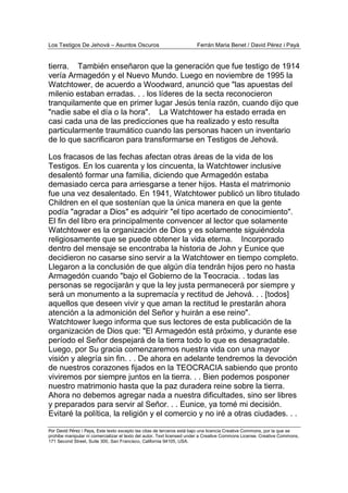 Los Testigos De Jehová – Asuntos Oscuros Ferrán Maria Benet / David Pérez i Payà
Por David Pérez i Paya, Este texto excepto las citas de terceros está bajo una licencia Creative Commons, por la que se
prohibe manipular ni comercializar el texto del autor. Text licensed under a Creative Commons License. Creative Commons,
171 Second Street, Suite 300, San Francisco, California 94105, USA.
tierra. También enseñaron que la generación que fue testigo de 1914
vería Armagedón y el Nuevo Mundo. Luego en noviembre de 1995 la
Watchtower, de acuerdo a Woodward, anunció que "las apuestas del
milenio estaban erradas. . . los líderes de la secta reconocieron
tranquilamente que en primer lugar Jesús tenía razón, cuando dijo que
"nadie sabe el día o la hora". La Watchtower ha estado errada en
casi cada una de las predicciones que ha realizado y esto resulta
particularmente traumático cuando las personas hacen un inventario
de lo que sacrificaron para transformarse en Testigos de Jehová.
Los fracasos de las fechas afectan otras áreas de la vida de los
Testigos. En los cuarenta y los cincuenta, la Watchtower inclusive
desalentó formar una familia, diciendo que Armagedón estaba
demasiado cerca para arriesgarse a tener hijos. Hasta el matrimonio
fue una vez desalentado. En 1941, Watchtower publicó un libro titulado
Children en el que sostenían que la única manera en que la gente
podía "agradar a Dios" es adquirir "el tipo acertado de conocimiento".
El fin del libro era principalmente convencer al lector que solamente
Watchtower es la organización de Dios y es solamente siguiéndola
religiosamente que se puede obtener la vida eterna. Incorporado
dentro del mensaje se encontraba la historia de John y Eunice que
decidieron no casarse sino servir a la Watchtower en tiempo completo.
Llegaron a la conclusión de que algún día tendrán hijos pero no hasta
Armagedón cuando "bajo el Gobierno de la Teocracia. . todas las
personas se regocijarán y que la ley justa permanecerá por siempre y
será un monumento a la supremacía y rectitud de Jehová. . . [todos]
aquellos que deseen vivir y que aman la rectitud le prestarán ahora
atención a la admonición del Señor y huirán a ese reino".
Watchtower luego informa que sus lectores de esta publicación de la
organización de Dios que: "El Armagedón está próximo, y durante ese
período el Señor despejará de la tierra todo lo que es desagradable.
Luego, por Su gracia comenzaremos nuestra vida con una mayor
visión y alegría sin fin. . . De ahora en adelante tendremos la devoción
de nuestros corazones fijados en la TEOCRACIA sabiendo que pronto
viviremos por siempre juntos en la tierra. . . Bien podemos posponer
nuestro matrimonio hasta que la paz duradera reine sobre la tierra.
Ahora no debemos agregar nada a nuestra dificultades, sino ser libres
y preparados para servir al Señor. . . Eunice, ya tomé mi decisión.
Evitaré la política, la religión y el comercio y no iré a otras ciudades. . .
 