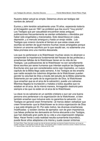 Los Testigos De Jehová – Asuntos Oscuros Ferrán Maria Benet / David Pérez i Payà
Por David Pérez i Paya, Este texto excepto las citas de terceros está bajo una licencia Creative Commons, por la que se
prohibe manipular ni comercializar el texto del autor. Text licensed under a Creative Commons License. Creative Commons,
171 Second Street, Suite 300, San Francisco, California 94105, USA.
Nuestro deber actual es simple. Debemos ahora ser testigos del
nombre de Jehová".
Eunice y John tendrán actualmente unos 70 años, esperando todavía
el Armagedón que en 1941 se profetizó que iba ocurrir "muy pronto".
Los Testigos que por casualidad encuentran estas antiguas
publicaciones frecuentemente se sienten enfadados u ofendidos por
haber sido engañados y traicionados. Esto desemboca en culpa,
depresión, y a menudo amargura y hasta un enojo visible . Los
Testigos que vivieron durante el tiempo en que estas cosas eran
escritas se sienten de igual manera muchas veces amargados porque
hicieron un enorme sacrificio por lo que resultó ser, no solamente una
falsa promesa sino una mentira descarada.
Los que no pertenecen a la Watchtower muchas veces no alcanzan a
comprender la importancia fundamental del fracaso de las profecías y
enseñanzas fallidas de la Watchtower tienen en la vida de los
Testigos. Las publicaciones de la Watchtower no son sencillamente
libros escritos por seres humanos que intentan explicar las Sagradas
Escrituras sino que son considerados como casi inspirados, un nuevo
capítulo de la Biblia llega cada semana. A los Testigos se les enseña
que nadie excepto los máximos dirigentes de la Watchtower pueden
percibir la voluntad de Dios a través del estudio de la Biblia solamente.
Solamente por ser parte de la organización de Dios, la Watchtower
(que enseñan que es el arca de la salvación), puede uno salvarse.
Mientras llegaba la inundación y mataba a todos aquellos que no
estaban en el arca, de la misma manera, Armagedón destruirá para
siempre a los que no están en el arca de la Watchtower.
La clave no es salvarse en un sentido cristiano o aun ser una buena
persona sino pertenecer a la organización de la Watchtower, si bien
también enseñan que inclusive esto no garantiza la salvación. Los
Testigos en general creen firmemente –al menos deben verbalizar que
creen firmemente- que la Watchtower es la única organización de Dios
y que está dirigida por El. Por este motivo, las diversas enseñanzas
modificadas –y existen cientos de ejemplos- son de gran importancia.
Las falsas profecías les demuestra en forma elocuente a los Testigos,
que han dedicado gran parte de su vida a una organización religiosa
falsa. Hacer frente a esta realidad resulta sumamente traumático,
puede llevar años adaptarse a la misma y suele causar síntomas
 