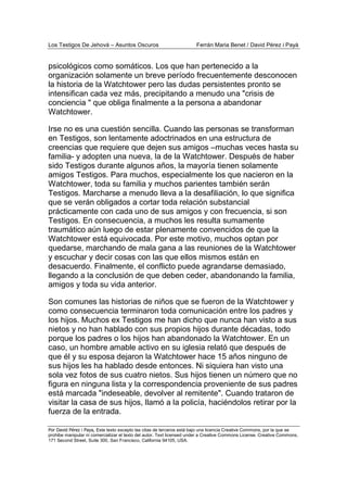 Los Testigos De Jehová – Asuntos Oscuros Ferrán Maria Benet / David Pérez i Payà
Por David Pérez i Paya, Este texto excepto las citas de terceros está bajo una licencia Creative Commons, por la que se
prohibe manipular ni comercializar el texto del autor. Text licensed under a Creative Commons License. Creative Commons,
171 Second Street, Suite 300, San Francisco, California 94105, USA.
psicológicos como somáticos. Los que han pertenecido a la
organización solamente un breve período frecuentemente desconocen
la historia de la Watchtower pero las dudas persistentes pronto se
intensifican cada vez más, precipitando a menudo una "crisis de
conciencia " que obliga finalmente a la persona a abandonar
Watchtower.
Irse no es una cuestión sencilla. Cuando las personas se transforman
en Testigos, son lentamente adoctrinados en una estructura de
creencias que requiere que dejen sus amigos –muchas veces hasta su
familia- y adopten una nueva, la de la Watchtower. Después de haber
sido Testigos durante algunos años, la mayoría tienen solamente
amigos Testigos. Para muchos, especialmente los que nacieron en la
Watchtower, toda su familia y muchos parientes también serán
Testigos. Marcharse a menudo lleva a la desafiliación, lo que significa
que se verán obligados a cortar toda relación substancial
prácticamente con cada uno de sus amigos y con frecuencia, si son
Testigos. En consecuencia, a muchos les resulta sumamente
traumático aún luego de estar plenamente convencidos de que la
Watchtower está equivocada. Por este motivo, muchos optan por
quedarse, marchando de mala gana a las reuniones de la Watchtower
y escuchar y decir cosas con las que ellos mismos están en
desacuerdo. Finalmente, el conflicto puede agrandarse demasiado,
llegando a la conclusión de que deben ceder, abandonando la familia,
amigos y toda su vida anterior.
Son comunes las historias de niños que se fueron de la Watchtower y
como consecuencia terminaron toda comunicación entre los padres y
los hijos. Muchos ex Testigos me han dicho que nunca han visto a sus
nietos y no han hablado con sus propios hijos durante décadas, todo
porque los padres o los hijos han abandonado la Watchtower. En un
caso, un hombre amable activo en su iglesia relató que después de
que él y su esposa dejaron la Watchtower hace 15 años ninguno de
sus hijos les ha hablado desde entonces. Ni siquiera han visto una
sola vez fotos de sus cuatro nietos. Sus hijos tienen un número que no
figura en ninguna lista y la correspondencia proveniente de sus padres
está marcada "indeseable, devolver al remitente". Cuando trataron de
visitar la casa de sus hijos, llamó a la policía, haciéndolos retirar por la
fuerza de la entrada.
 