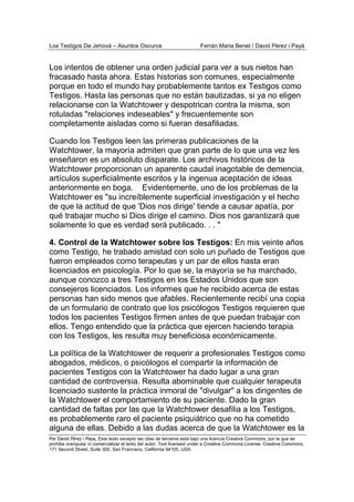Los Testigos De Jehová – Asuntos Oscuros Ferrán Maria Benet / David Pérez i Payà
Por David Pérez i Paya, Este texto excepto las citas de terceros está bajo una licencia Creative Commons, por la que se
prohibe manipular ni comercializar el texto del autor. Text licensed under a Creative Commons License. Creative Commons,
171 Second Street, Suite 300, San Francisco, California 94105, USA.
Los intentos de obtener una orden judicial para ver a sus nietos han
fracasado hasta ahora. Estas historias son comunes, especialmente
porque en todo el mundo hay probablemente tantos ex Testigos como
Testigos. Hasta las personas que no están bautizadas, si ya no eligen
relacionarse con la Watchtower y despotrican contra la misma, son
rotuladas "relaciones indeseables" y frecuentemente son
completamente aisladas como si fueran desafiliadas.
Cuando los Testigos leen las primeras publicaciones de la
Watchtower, la mayoría admiten que gran parte de lo que una vez les
enseñaron es un absoluto disparate. Los archivos históricos de la
Watchtower proporcionan un aparente caudal inagotable de demencia,
artículos superficialmente escritos y la ingenua aceptación de ideas
anteriormente en boga. Evidentemente, uno de los problemas de la
Watchtower es "su increíblemente superficial investigación y el hecho
de que la actitud de que 'Dios nos dirige' tiende a causar apatía, por
qué trabajar mucho si Dios dirige el camino. Dios nos garantizará que
solamente lo que es verdad será publicado. . . "
4. Control de la Watchtower sobre los Testigos: En mis veinte años
como Testigo, he trabado amistad con solo un puñado de Testigos que
fueron empleados como terapeutas y un par de ellos hasta eran
licenciados en psicología. Por lo que se, la mayoría se ha marchado,
aunque conozco a tres Testigos en los Estados Unidos que son
consejeros licenciados. Los informes que he recibido acerca de estas
personas han sido menos que afables. Recientemente recibí una copia
de un formulario de contrato que los psicólogos Testigos requieren que
todos los pacientes Testigos firmen antes de que puedan trabajar con
ellos. Tengo entendido que la práctica que ejercen haciendo terapia
con los Testigos, les resulta muy beneficiosa económicamente.
La política de la Watchtower de requerir a profesionales Testigos como
abogados, médicos, o psicólogos el compartir la información de
pacientes Testigos con la Watchtower ha dado lugar a una gran
cantidad de controversia. Resulta abominable que cualquier terapeuta
licenciado sustente la práctica inmoral de "divulgar" a los dirigentes de
la Watchtower el comportamiento de su paciente. Dado la gran
cantidad de faltas por las que la Watchtower desafilia a los Testigos,
es probablemente raro el paciente psiquiátrico que no ha cometido
alguna de ellas. Debido a las dudas acerca de que la Watchtower es la
 
