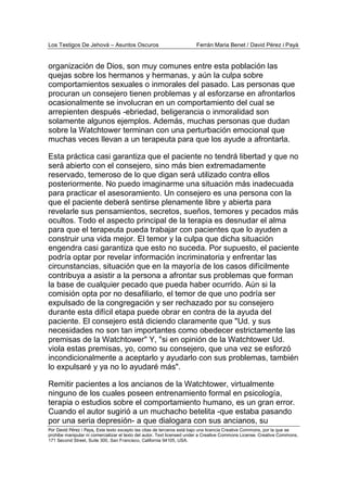 Los Testigos De Jehová – Asuntos Oscuros Ferrán Maria Benet / David Pérez i Payà
Por David Pérez i Paya, Este texto excepto las citas de terceros está bajo una licencia Creative Commons, por la que se
prohibe manipular ni comercializar el texto del autor. Text licensed under a Creative Commons License. Creative Commons,
171 Second Street, Suite 300, San Francisco, California 94105, USA.
organización de Dios, son muy comunes entre esta población las
quejas sobre los hermanos y hermanas, y aún la culpa sobre
comportamientos sexuales o inmorales del pasado. Las personas que
procuran un consejero tienen problemas y al esforzarse en afrontarlos
ocasionalmente se involucran en un comportamiento del cual se
arrepienten después -ebriedad, beligerancia o inmoralidad son
solamente algunos ejemplos. Además, muchas personas que dudan
sobre la Watchtower terminan con una perturbación emocional que
muchas veces llevan a un terapeuta para que los ayude a afrontarla.
Esta práctica casi garantiza que el paciente no tendrá libertad y que no
será abierto con el consejero, sino más bien extremadamente
reservado, temeroso de lo que digan será utilizado contra ellos
posteriormente. No puedo imaginarme una situación más inadecuada
para practicar el asesoramiento. Un consejero es una persona con la
que el paciente deberá sentirse plenamente libre y abierta para
revelarle sus pensamientos, secretos, sueños, temores y pecados más
ocultos. Todo el aspecto principal de la terapia es desnudar el alma
para que el terapeuta pueda trabajar con pacientes que lo ayuden a
construir una vida mejor. El temor y la culpa que dicha situación
engendra casi garantiza que esto no suceda. Por supuesto, el paciente
podría optar por revelar información incriminatoria y enfrentar las
circunstancias, situación que en la mayoría de los casos difícilmente
contribuya a asistir a la persona a afrontar sus problemas que forman
la base de cualquier pecado que pueda haber ocurrido. Aún si la
comisión opta por no desafiliarlo, el temor de que uno podría ser
expulsado de la congregación y ser rechazado por su consejero
durante esta difícil etapa puede obrar en contra de la ayuda del
paciente. El consejero está diciendo claramente que "Ud. y sus
necesidades no son tan importantes como obedecer estrictamente las
premisas de la Watchtower" Y, "si en opinión de la Watchtower Ud.
viola estas premisas, yo, como su consejero, que una vez se esforzó
incondicionalmente a aceptarlo y ayudarlo con sus problemas, también
lo expulsaré y ya no lo ayudaré más".
Remitir pacientes a los ancianos de la Watchtower, virtualmente
ninguno de los cuales poseen entrenamiento formal en psicología,
terapia o estudios sobre el comportamiento humano, es un gran error.
Cuando el autor sugirió a un muchacho betelita -que estaba pasando
por una seria depresión- a que dialogara con sus ancianos, su
 