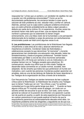 Los Testigos De Jehová – Asuntos Oscuros Ferrán Maria Benet / David Pérez i Payà
Por David Pérez i Paya, Este texto excepto las citas de terceros está bajo una licencia Creative Commons, por la que se
prohibe manipular ni comercializar el texto del autor. Text licensed under a Creative Commons License. Creative Commons,
171 Second Street, Suite 300, San Francisco, California 94105, USA.
respuesta fue "¿Cree que un portero y un vendedor de cepillos me van
a ayudar con mis problemas emocionales?" Como ya se ha
documentado perfectamente, los ancianos tienden a creer que la
solución de todo problema es orar, estudiar más y confiar en Jehová.
Además, piensan que la culpa sobre cualquier problema emocional
que uno esté sufriendo probablemente se deba a algún pecado o
defecto por parte de la víctima. En mi experiencia, muchas veces los
ancianos hacen más daño que el bien, que se espera de ellos:
nombrar a personas que no solamente no tienen ningún
entrenamiento, sino una falsa visión de la humanidad y una percepción
distorsionada de la realidad a cargo de personas con perturbaciones
emocionales puede ser letal como algunas veces lo es.
5. Las prohibiciones: Las prohibiciones de la Watchtower han llegado
virtualmente a cada área de la vida y abarcan elementos sin
importancia al extremo. Condenan todas las festividades y
celebraciones excepto la que denominan "el memorial," y durante
generaciones han condenado una educación más elevada, todos los
entretenimientos y hasta el progreso profesional. También fueron
condenados por faltar a una de las cinco reuniones semanales
requeridas (20 y 30 horas por semana si uno es meticuloso) y el
emplear tiempo con no Testigos excepto para adoctrinar. En
consecuencia, resulta muy difícil que un niño criado Testigo se
desarrolle hasta convertirse en un adulto normal, sociable, bien
adaptado. Se les enseña que todos los que pertenecen al mundo son
malvados y aún cuando las personas mundanas puedan aparentar ser
amables, esta es una de las tácticas de Satanás de hacer abandonar a
los Testigos de la organización de Dios a través de la tentación.
Con frecuencia los Testigos se sienten temerosos de leer cualquier
crítica sobre la Watchtower. la Watchtower les enseña a los Testigos
que no tienen "nada que ver con " los críticos y que "no sentirán
curiosidad por lo que dicha gente tenga que decir. " Cuando se hace
alguna crítica por TV muchas veces la apagan, sin duda con un
secreto anhelo de escuchar lo que se dice. Con todo, como norma
general se colocan en la posición de enfrentar a la oposición cuando
van de puerta en puerta y a partir de esta experiencia con frecuencia
se vuelven paranoicos lo que puede explicar el hecho de que la
esquizofrenia paranoica es extremadamente elevada entre ellos. Un
importante problema entre los dirigentes y seguidores es de que sus
 