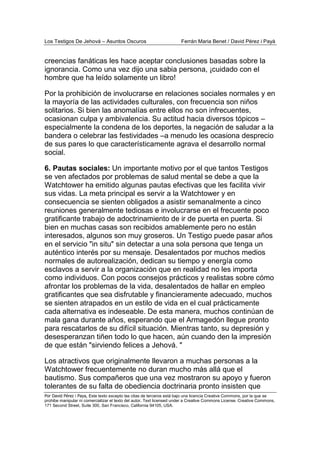 Los Testigos De Jehová – Asuntos Oscuros Ferrán Maria Benet / David Pérez i Payà
Por David Pérez i Paya, Este texto excepto las citas de terceros está bajo una licencia Creative Commons, por la que se
prohibe manipular ni comercializar el texto del autor. Text licensed under a Creative Commons License. Creative Commons,
171 Second Street, Suite 300, San Francisco, California 94105, USA.
creencias fanáticas les hace aceptar conclusiones basadas sobre la
ignorancia. Como una vez dijo una sabia persona, ¡cuidado con el
hombre que ha leído solamente un libro!
Por la prohibición de involucrarse en relaciones sociales normales y en
la mayoría de las actividades culturales, con frecuencia son niños
solitarios. Si bien las anomalías entre ellos no son infrecuentes,
ocasionan culpa y ambivalencia. Su actitud hacia diversos tópicos –
especialmente la condena de los deportes, la negación de saludar a la
bandera o celebrar las festividades –a menudo les ocasiona desprecio
de sus pares lo que característicamente agrava el desarrollo normal
social.
6. Pautas sociales: Un importante motivo por el que tantos Testigos
se ven afectados por problemas de salud mental se debe a que la
Watchtower ha emitido algunas pautas efectivas que les facilita vivir
sus vidas. La meta principal es servir a la Watchtower y en
consecuencia se sienten obligados a asistir semanalmente a cinco
reuniones generalmente tediosas e involucrarse en el frecuente poco
gratificante trabajo de adoctrinamiento de ir de puerta en puerta. Si
bien en muchas casas son recibidos amablemente pero no están
interesados, algunos son muy groseros. Un Testigo puede pasar años
en el servicio "in situ" sin detectar a una sola persona que tenga un
auténtico interés por su mensaje. Desalentados por muchos medios
normales de autorealización, dedican su tiempo y energía como
esclavos a servir a la organización que en realidad no les importa
como individuos. Con pocos consejos prácticos y realistas sobre cómo
afrontar los problemas de la vida, desalentados de hallar en empleo
gratificantes que sea disfrutable y financieramente adecuado, muchos
se sienten atrapados en un estilo de vida en el cual prácticamente
cada alternativa es indeseable. De esta manera, muchos continúan de
mala gana durante años, esperando que el Armagedón llegue pronto
para rescatarlos de su difícil situación. Mientras tanto, su depresión y
desesperanzan tiñen todo lo que hacen, aún cuando den la impresión
de que están "sirviendo felices a Jehová. "
Los atractivos que originalmente llevaron a muchas personas a la
Watchtower frecuentemente no duran mucho más allá que el
bautismo. Sus compañeros que una vez mostraron su apoyo y fueron
tolerantes de su falta de obediencia doctrinaria pronto insisten que
 