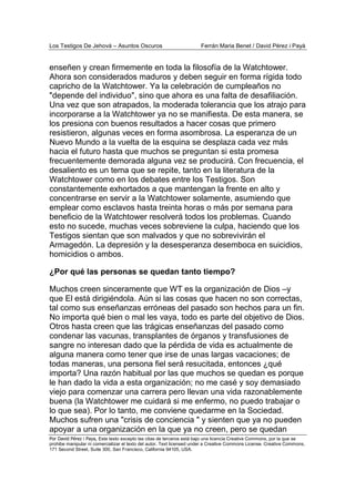 Los Testigos De Jehová – Asuntos Oscuros Ferrán Maria Benet / David Pérez i Payà
Por David Pérez i Paya, Este texto excepto las citas de terceros está bajo una licencia Creative Commons, por la que se
prohibe manipular ni comercializar el texto del autor. Text licensed under a Creative Commons License. Creative Commons,
171 Second Street, Suite 300, San Francisco, California 94105, USA.
enseñen y crean firmemente en toda la filosofía de la Watchtower.
Ahora son considerados maduros y deben seguir en forma rígida todo
capricho de la Watchtower. Ya la celebración de cumpleaños no
"depende del individuo", sino que ahora es una falta de desafiliación.
Una vez que son atrapados, la moderada tolerancia que los atrajo para
incorporarse a la Watchtower ya no se manifiesta. De esta manera, se
los presiona con buenos resultados a hacer cosas que primero
resistieron, algunas veces en forma asombrosa. La esperanza de un
Nuevo Mundo a la vuelta de la esquina se desplaza cada vez más
hacia el futuro hasta que muchos se preguntan si esta promesa
frecuentemente demorada alguna vez se producirá. Con frecuencia, el
desaliento es un tema que se repite, tanto en la literatura de la
Watchtower como en los debates entre los Testigos. Son
constantemente exhortados a que mantengan la frente en alto y
concentrarse en servir a la Watchtower solamente, asumiendo que
emplear como esclavos hasta treinta horas o más por semana para
beneficio de la Watchtower resolverá todos los problemas. Cuando
esto no sucede, muchas veces sobreviene la culpa, haciendo que los
Testigos sientan que son malvados y que no sobrevivirán el
Armagedón. La depresión y la desesperanza desemboca en suicidios,
homicidios o ambos.
¿Por qué las personas se quedan tanto tiempo?
Muchos creen sinceramente que WT es la organización de Dios –y
que El está dirigiéndola. Aún si las cosas que hacen no son correctas,
tal como sus enseñanzas erróneas del pasado son hechos para un fin.
No importa qué bien o mal les vaya, todo es parte del objetivo de Dios.
Otros hasta creen que las trágicas enseñanzas del pasado como
condenar las vacunas, transplantes de órganos y transfusiones de
sangre no interesan dado que la pérdida de vida es actualmente de
alguna manera como tener que irse de unas largas vacaciones; de
todas maneras, una persona fiel será resucitada, entonces ¿qué
importa? Una razón habitual por las que muchos se quedan es porque
le han dado la vida a esta organización; no me casé y soy demasiado
viejo para comenzar una carrera pero llevan una vida razonablemente
buena (la Watchtower me cuidará si me enfermo, no puedo trabajar o
lo que sea). Por lo tanto, me conviene quedarme en la Sociedad.
Muchos sufren una "crisis de conciencia " y sienten que ya no pueden
apoyar a una organización en la que ya no creen, pero se quedan
 