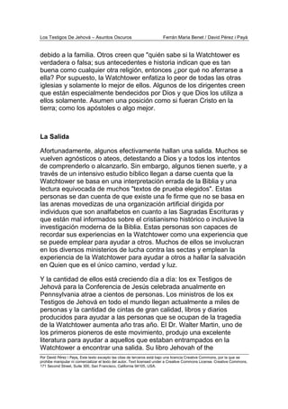 Los Testigos De Jehová – Asuntos Oscuros Ferrán Maria Benet / David Pérez i Payà
Por David Pérez i Paya, Este texto excepto las citas de terceros está bajo una licencia Creative Commons, por la que se
prohibe manipular ni comercializar el texto del autor. Text licensed under a Creative Commons License. Creative Commons,
171 Second Street, Suite 300, San Francisco, California 94105, USA.
debido a la familia. Otros creen que "quién sabe si la Watchtower es
verdadera o falsa; sus antecedentes e historia indican que es tan
buena como cualquier otra religión, entonces ¿por qué no aferrarse a
ella? Por supuesto, la Watchtower enfatiza lo peor de todas las otras
iglesias y solamente lo mejor de ellos. Algunos de los dirigentes creen
que están especialmente bendecidos por Dios y que Dios los utiliza a
ellos solamente. Asumen una posición como si fueran Cristo en la
tierra; como los apóstoles o algo mejor.
La Salida
Afortunadamente, algunos efectivamente hallan una salida. Muchos se
vuelven agnósticos o ateos, detestando a Dios y a todos los intentos
de comprenderlo o alcanzarlo. Sin embargo, algunos tienen suerte, y a
través de un intensivo estudio bíblico llegan a darse cuenta que la
Watchtower se basa en una interpretación errada de la Biblia y una
lectura equivocada de muchos "textos de prueba elegidos". Estas
personas se dan cuenta de que existe una fe firme que no se basa en
las arenas movedizas de una organización artificial dirigida por
individuos que son analfabetos en cuanto a las Sagradas Escrituras y
que están mal informados sobre el cristianismo histórico o inclusive la
investigación moderna de la Biblia. Estas personas son capaces de
recordar sus experiencias en la Watchtower como una experiencia que
se puede emplear para ayudar a otros. Muchos de ellos se involucran
en los diversos ministerios de lucha contra las sectas y emplean la
experiencia de la Watchtower para ayudar a otros a hallar la salvación
en Quien que es el único camino, verdad y luz.
Y la cantidad de ellos está creciendo día a día: los ex Testigos de
Jehová para la Conferencia de Jesús celebrada anualmente en
Pennsylvania atrae a cientos de personas. Los ministros de los ex
Testigos de Jehová en todo el mundo llegan actualmente a miles de
personas y la cantidad de cintas de gran calidad, libros y diarios
producidos para ayudar a las personas que se ocupan de la tragedia
de la Watchtower aumenta año tras año. El Dr. Walter Martin, uno de
los primeros pioneros de este movimiento, produjo una excelente
literatura para ayudar a aquellos que estaban entrampados en la
Watchtower a encontrar una salida. Su libro Jehovah of the
 