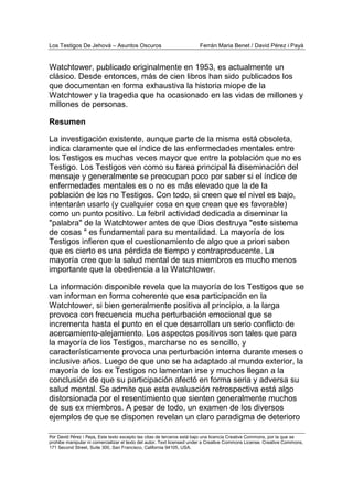 Los Testigos De Jehová – Asuntos Oscuros Ferrán Maria Benet / David Pérez i Payà
Por David Pérez i Paya, Este texto excepto las citas de terceros está bajo una licencia Creative Commons, por la que se
prohibe manipular ni comercializar el texto del autor. Text licensed under a Creative Commons License. Creative Commons,
171 Second Street, Suite 300, San Francisco, California 94105, USA.
Watchtower, publicado originalmente en 1953, es actualmente un
clásico. Desde entonces, más de cien libros han sido publicados los
que documentan en forma exhaustiva la historia miope de la
Watchtower y la tragedia que ha ocasionado en las vidas de millones y
millones de personas.
Resumen
La investigación existente, aunque parte de la misma está obsoleta,
indica claramente que el índice de las enfermedades mentales entre
los Testigos es muchas veces mayor que entre la población que no es
Testigo. Los Testigos ven como su tarea principal la diseminación del
mensaje y generalmente se preocupan poco por saber si el índice de
enfermedades mentales es o no es más elevado que la de la
población de los no Testigos. Con todo, si creen que el nivel es bajo,
intentarán usarlo (y cualquier cosa en que crean que es favorable)
como un punto positivo. La febril actividad dedicada a diseminar la
"palabra" de la Watchtower antes de que Dios destruya "este sistema
de cosas " es fundamental para su mentalidad. La mayoría de los
Testigos infieren que el cuestionamiento de algo que a priori saben
que es cierto es una pérdida de tiempo y contraproducente. La
mayoría cree que la salud mental de sus miembros es mucho menos
importante que la obediencia a la Watchtower.
La información disponible revela que la mayoría de los Testigos que se
van informan en forma coherente que esa participación en la
Watchtower, si bien generalmente positiva al principio, a la larga
provoca con frecuencia mucha perturbación emocional que se
incrementa hasta el punto en el que desarrollan un serio conflicto de
acercamiento-alejamiento. Los aspectos positivos son tales que para
la mayoría de los Testigos, marcharse no es sencillo, y
característicamente provoca una perturbación interna durante meses o
inclusive años. Luego de que uno se ha adaptado al mundo exterior, la
mayoría de los ex Testigos no lamentan irse y muchos llegan a la
conclusión de que su participación afectó en forma seria y adversa su
salud mental. Se admite que esta evaluación retrospectiva está algo
distorsionada por el resentimiento que sienten generalmente muchos
de sus ex miembros. A pesar de todo, un examen de los diversos
ejemplos de que se disponen revelan un claro paradigma de deterioro
 