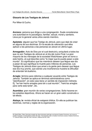 Los Testigos De Jehová – Asuntos Oscuros Ferrán Maria Benet / David Pérez i Payà
Por David Pérez i Paya, Este texto excepto las citas de terceros está bajo una licencia Creative Commons, por la que se
prohibe manipular ni comercializar el texto del autor. Text licensed under a Creative Commons License. Creative Commons,
171 Second Street, Suite 300, San Francisco, California 94105, USA.
Glosario de Los Testigos de Jehová
Por Miker & Cucho.
Anciano: persona que dirige a una congregación. Suele considerarse
una autoridad en lo psicológico, familiar, sexual, moral y sanitario.
Lleva por lo general varios años siendo miembro.
Apóstata: alguien que fue Testigo de Jehová, pero que dejó de creer
en alguna de sus doctrinas. En la escala de valoración que ellos
aplican a las personas a las personas se ubican en último lugar.
Armagedón: Acto de Dios por el cual destruirá y aniquilará a todos los
que no son Testigos de Jehová en el día del Juicio Final. La gran
mayoría de los mensajes de la sociedad Watchtower giran en torno a
este hecho, al cual describe como “lo mejor que le puede pasar a este
mundo”. Es significativo que los miembros deseen que llegue ese día
a pesar de que signifique la muerte para millones de personas. Los
Testigos de Jehová dicen que aman a la gente pero desean que llegue
ese día muy pronto, que siendo una incoherencia muestra la dificultad
de entender tal dualismo.
Arreglo: término para referirse a cualquier acuerdo entre Testigos de
Jehová. También se aplica en términos administrativos como
"planificación", en este caso tiene un sentido de imposición indirecta.
Ej. "se han hecho arreglos para tal o cual reunión", "haré los arreglos
para verte esta tarde", etc.
Asamblea: gran reunión de varias congregaciones. Solía hacerse en
los estadios deportivos. Ahora se hacen en un gran salón construido a
tal efecto.
Atalaya, la: revista oficial de exégesis bíblica. En ella se publican las
doctrinas, normas y reglas de la organización.
 