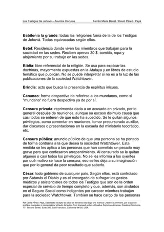 Los Testigos De Jehová – Asuntos Oscuros Ferrán Maria Benet / David Pérez i Payà
Por David Pérez i Paya, Este texto excepto las citas de terceros está bajo una licencia Creative Commons, por la que se
prohibe manipular ni comercializar el texto del autor. Text licensed under a Creative Commons License. Creative Commons,
171 Second Street, Suite 300, San Francisco, California 94105, USA.
Babilonia la grande: todas las religiones fuera de la de los Testigos
de Jehová. Todas equivocadas según ellos.
Betel: Residencia donde viven los miembros que trabajan para la
sociedad en las sedes. Reciben apenas 30 $, comida, ropa y
alojamiento por su trabajo en las sedes.
Biblia: libro referencial de la religión. Se usa para explicar las
doctrinas, mayormente expuestas en la Atalaya y en libros de estudio
temático que publican. No se puede interpretar si no es a la luz de las
publicaciones de la sociedad Watchtower.
Brindis: acto que busca la presencia de espíritus inicuos.
Cananeo: forma despectiva de referirse a los mundanos, como si
"mundano" no fuera despectivo ya de por sí.
Censura privada: reprimenda dada a un acusado en privado, por lo
general después de reuniones, aunque su escaso disimulo causa que
casi todos se enteren de que esto ha sucedido. Se le quitan algunos
privilegios, como comentar en reuniones, tomar precursorado auxiliar,
dar discursos o presentaciones en la escuela del ministerio teocrático,
etc.
Censura pública: anuncio público de que una persona se ha portado
de forma contraria a la que desea la sociedad Watchtower. Esta
medida se les aplica a las personas que han cometido un pecado muy
grave pero que confesaron arrepentimiento. Al censurado se le quitan
algunos o casi todos los privilegios. No se les informa a los oyentes
por qué motivo se hace la censura, eso se les deja a su imaginación
que por lo general da peor resultado que saberlo.
César: todo gobierno de cualquier país. Según ellos, está controlado
por Satanás el Diablo y es el encargado de sufragar los gastos
médicos y asistenciales de todos los Testigos que son de la orden
especial de servicio de tiempo completo y que, además, son alistados
en el Seguro Social como indigentes por carecer mientras trabajan
para la sociedad Watchtower. También se hace cargo de las personas
 
