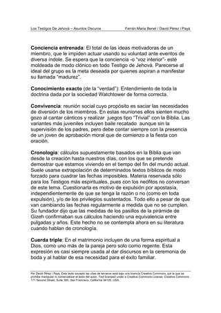 Los Testigos De Jehová – Asuntos Oscuros Ferrán Maria Benet / David Pérez i Payà
Por David Pérez i Paya, Este texto excepto las citas de terceros está bajo una licencia Creative Commons, por la que se
prohibe manipular ni comercializar el texto del autor. Text licensed under a Creative Commons License. Creative Commons,
171 Second Street, Suite 300, San Francisco, California 94105, USA.
Conciencia entrenada: El total de las ideas motivadoras de un
miembro, que le impiden actuar usando su voluntad ante eventos de
diversa índole. Se espera que la conciencia -o “voz interior”- esté
moldeada de modo clónico en todo Testigo de Jehová. Parecerse al
ideal del grupo es la meta deseada por quienes aspiran a manifestar
su llamada “madurez”.
Conocimiento exacto (de la “verdad”): Entendimiento de toda la
doctrina dada por la sociedad Watchtower de forma correcta.
Convivencia: reunión social cuyo propósito es saciar las necesidades
de diversión de los miembros. En estas reuniones ellos sienten mucho
gozo al cantar cánticos y realizar juegos tipo “Trivial” con la Biblia. Las
variantes más juveniles incluyen baile recatado aunque sin la
supervisión de los padres, pero debe contar siempre con la presencia
de un joven de aprobación moral que de comienzo a la fiesta con
oración.
Cronología: cálculos supuestamente basados en la Biblia que van
desde la creación hasta nuestros días, con los que se pretende
demostrar que estamos viviendo en el tiempo del fin del mundo actual.
Suele usarse extrapolación de determinados textos bíblicos de modo
forzado para cuadrar las fechas imposibles. Materia reservada sólo
para los Testigos más espirituales, pues con los neófitos no conversan
de este tema. Cuestionarla es motivo de expulsión por apostasía,
independientemente de que se tenga la razón o no (como en toda
expulsión), y/o de los privilegios sustentados. Todo ello a pesar de que
van cambiando las fechas regularmente a medida que no se cumplen.
Su fundador dijo que las medidas de los pasillos de la pirámide de
Gizeh confirmaban sus cálculos haciendo una equivalencia entre
pulgadas y años. Este hecho no se contempla ahora en su literatura
cuando hablan de cronología.
Cuerda triple: En el matrimonio incluyen de una forma espiritual a
Dios, como uno más de la pareja pero solo como regente. Esta
expresión es casi siempre usada al dar discursos en la ceremonia de
boda y al hablar de esa necesidad para el éxito familiar.
 
