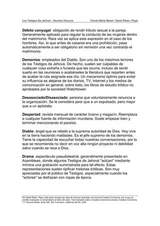 Los Testigos De Jehová – Asuntos Oscuros Ferrán Maria Benet / David Pérez i Payà
Por David Pérez i Paya, Este texto excepto las citas de terceros está bajo una licencia Creative Commons, por la que se
prohibe manipular ni comercializar el texto del autor. Text licensed under a Creative Commons License. Creative Commons,
171 Second Street, Suite 300, San Francisco, California 94105, USA.
Débito conyugal: obligación de rendir tributo sexual a la pareja.
Generalmente aplicado para regular la conducta de las mujeres dentro
del matrimonio. Rara vez se aplica esta expresión en el caso de los
hombres. Así, lo que antes de casarse era una prohibición, pasa
automáticamente a ser obligatorio sin remisión una vez contraído el
matrimonio.
Demonios: empleados del Diablo. Son uno de los máximos terrores
de los Testigos de Jehová. De hecho, suelen ser culpables de
cualquier cosa extraña o funesta que les ocurra, incluso de sentir
sueño en las reuniones o acabárseles la literatura que reparten antes
de acabar la ruta asignada ese día. Un mecanismo óptimo para evitar
su influencia es alejarse de los diarios, TV, Internet y los medios de
comunicación en general, sobre todo, los libros de estudio bíblico no
aprobados por la sociedad Watchtower.
Desasociado/Disasociado: persona que voluntariamente renuncia a
la organización. Se le considera peor que a un expulsado, pero mejor
que a un apóstata.
Despertad: revista mensual de carácter liviano y magazín. Reemplaza
a cualquier fuente de información mundana. Suele empezar bien y
terminar mencionando el paraíso.
Diablo: ángel que se rebeló a la suprema autoridad de Dios. Hoy vive
en la tierra haciendo maldades. Es el jefe supremo de los demonios.
Tiene la capacidad de escuchar todas nuestras conversaciones, por lo
que se recomienda no decir en voz alta ningún proyecto ni debilidad
salvo cuando se reza a Dios.
Drama: espectáculo pseudoteatral, generalmente presentado en
Asambleas, donde algunos Testigos de Jehová "actúan" mediante
mímica una grabación suministrada para tal efecto. Estas
representaciones suelen tipificar historias bíblicas. Son muy
apreciadas por el público de Testigos, especialmente cuando los
"actores" se disfrazan con ropas de época.
 