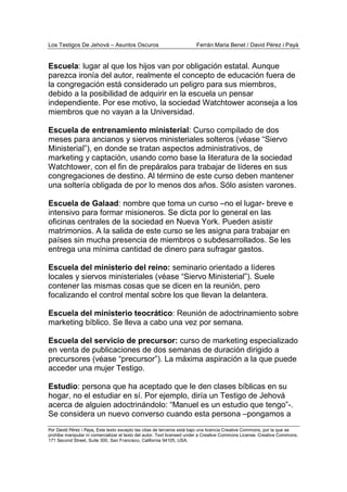 Los Testigos De Jehová – Asuntos Oscuros Ferrán Maria Benet / David Pérez i Payà
Por David Pérez i Paya, Este texto excepto las citas de terceros está bajo una licencia Creative Commons, por la que se
prohibe manipular ni comercializar el texto del autor. Text licensed under a Creative Commons License. Creative Commons,
171 Second Street, Suite 300, San Francisco, California 94105, USA.
Escuela: lugar al que los hijos van por obligación estatal. Aunque
parezca ironía del autor, realmente el concepto de educación fuera de
la congregación está considerado un peligro para sus miembros,
debido a la posibilidad de adquirir en la escuela un pensar
independiente. Por ese motivo, la sociedad Watchtower aconseja a los
miembros que no vayan a la Universidad.
Escuela de entrenamiento ministerial: Curso compilado de dos
meses para ancianos y siervos ministeriales solteros (véase “Siervo
Ministerial”), en donde se tratan aspectos administrativos, de
marketing y captación, usando como base la literatura de la sociedad
Watchtower, con el fin de prepáralos para trabajar de líderes en sus
congregaciones de destino. Al término de este curso deben mantener
una soltería obligada de por lo menos dos años. Sólo asisten varones.
Escuela de Galaad: nombre que toma un curso –no el lugar- breve e
intensivo para formar misioneros. Se dicta por lo general en las
oficinas centrales de la sociedad en Nueva York. Pueden asistir
matrimonios. A la salida de este curso se les asigna para trabajar en
países sin mucha presencia de miembros o subdesarrollados. Se les
entrega una mínima cantidad de dinero para sufragar gastos.
Escuela del ministerio del reino: seminario orientado a líderes
locales y siervos ministeriales (véase “Siervo Ministerial”). Suele
contener las mismas cosas que se dicen en la reunión, pero
focalizando el control mental sobre los que llevan la delantera.
Escuela del ministerio teocrático: Reunión de adoctrinamiento sobre
marketing bíblico. Se lleva a cabo una vez por semana.
Escuela del servicio de precursor: curso de marketing especializado
en venta de publicaciones de dos semanas de duración dirigido a
precursores (véase “precursor”). La máxima aspiración a la que puede
acceder una mujer Testigo.
Estudio: persona que ha aceptado que le den clases bíblicas en su
hogar, no el estudiar en sí. Por ejemplo, diría un Testigo de Jehová
acerca de alguien adoctrinándolo: “Manuel es un estudio que tengo”-.
Se considera un nuevo converso cuando esta persona –pongamos a
 