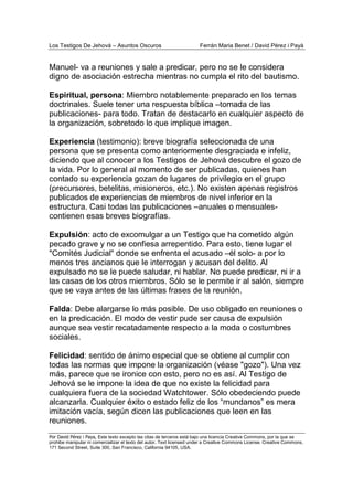 Los Testigos De Jehová – Asuntos Oscuros Ferrán Maria Benet / David Pérez i Payà
Por David Pérez i Paya, Este texto excepto las citas de terceros está bajo una licencia Creative Commons, por la que se
prohibe manipular ni comercializar el texto del autor. Text licensed under a Creative Commons License. Creative Commons,
171 Second Street, Suite 300, San Francisco, California 94105, USA.
Manuel- va a reuniones y sale a predicar, pero no se le considera
digno de asociación estrecha mientras no cumpla el rito del bautismo.
Espiritual, persona: Miembro notablemente preparado en los temas
doctrinales. Suele tener una respuesta bíblica –tomada de las
publicaciones- para todo. Tratan de destacarlo en cualquier aspecto de
la organización, sobretodo lo que implique imagen.
Experiencia (testimonio): breve biografía seleccionada de una
persona que se presenta como anteriormente desgraciada e infeliz,
diciendo que al conocer a los Testigos de Jehová descubre el gozo de
la vida. Por lo general al momento de ser publicadas, quienes han
contado su experiencia gozan de lugares de privilegio en el grupo
(precursores, betelitas, misioneros, etc.). No existen apenas registros
publicados de experiencias de miembros de nivel inferior en la
estructura. Casi todas las publicaciones –anuales o mensuales-
contienen esas breves biografías.
Expulsión: acto de excomulgar a un Testigo que ha cometido algún
pecado grave y no se confiesa arrepentido. Para esto, tiene lugar el
"Comités Judicial" donde se enfrenta el acusado –él solo- a por lo
menos tres ancianos que le interrogan y acusan del delito. Al
expulsado no se le puede saludar, ni hablar. No puede predicar, ni ir a
las casas de los otros miembros. Sólo se le permite ir al salón, siempre
que se vaya antes de las últimas frases de la reunión.
Falda: Debe alargarse lo más posible. De uso obligado en reuniones o
en la predicación. El modo de vestir pude ser causa de expulsión
aunque sea vestir recatadamente respecto a la moda o costumbres
sociales.
Felicidad: sentido de ánimo especial que se obtiene al cumplir con
todas las normas que impone la organización (véase "gozo"). Una vez
más, parece que se ironice con esto, pero no es así. Al Testigo de
Jehová se le impone la idea de que no existe la felicidad para
cualquiera fuera de la sociedad Watchtower. Sólo obedeciendo puede
alcanzarla. Cualquier éxito o estado feliz de los “mundanos” es mera
imitación vacía, según dicen las publicaciones que leen en las
reuniones.
 